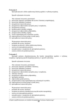 „Projekt współfinansowany ze środków Europejskiego Funduszu Społecznego”
56
Ćwiczenie 2
Sporządź pieczeń z dzika szpikowaną słoniną zgodnie z wybraną recepturą.
Sposób wykonania ćwiczenia
Aby wykonać ćwiczenie, powinieneś:
1) przeczytać materiał z poradnika dla ucznia i literatury uzupełniającej,
2) przeczytać dokładnie recepturę,
3) przygotować stanowisko pracy,
4) przygotować odpowiednie narzędzia pracy i urządzenia,
5) przygotować surowce,
6) przeprowadzić obróbkę wstępną,
7) przygotować odpowiednio półprodukty,
8) przeprowadzić obróbkę cieplną,
9) ocenić organoleptycznie wykonane wyroby,
10) zaprezentować na forum grupy wyniki pracy,
11) uporządkować stanowisko pracy.
Wyposażenie stanowiska pracy:
− poradnik dla ucznia, literatura,
− receptura na pieczeń z dzika szpikowaną słoniną,
− surowce do sporządzenia potrawy,
− narzędzia pracy i urządzenia do sporządzania potrawy,
− zastawa stołowa do podania potrawy.
Ćwiczenie 3
Sporządź potrawę charakterystyczną dla kuchni staropolskiej zgodnie z wybraną
recepturą i zaproponuj sposób ekspedycji potrawy w sposób wykwintny.
Sposób wykonania ćwiczenia
Aby wykonać ćwiczenie, powinieneś:
1) przeczytać materiał z poradnika i literatury,
2) przeczytać dokładnie recepturę,
3) przygotować stanowisko pracy,
4) przygotować odpowiednie narzędzia pracy i urządzenia,
5) odważyć surowce,
6) przygotować odpowiednio półprodukty,
7) sporządzić potrawę,
8) odpowiednio podać potrawę,
9) przeprowadzić ocenę organoleptyczną wykonanych wyrobów,
10) zaprezentować na forum grupy wyniki pracy,
11) uporządkować stanowisko pracy.
Wyposażenie stanowiska pracy:
− poradnik dla ucznia, literatura,
− receptura na potrawę charakterystyczną dla kuchni staropolskiej,
− surowce do sporządzenia potrawy,
− narzędzia pracy i urządzenia do sporządzania potrawy,
− zastawa stołowa do podania potrawy.
 
