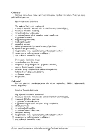 „Projekt współfinansowany ze środków Europejskiego Funduszu Społecznego”
57
Ćwiczenie 4
Sporządź staropolskie zrazy z grzybami i śmietaną zgodnie z recepturą. Porównaj masę
półproduktu i potrawy.
Sposób wykonania ćwiczenia
Aby wykonać ćwiczenie, powinieneś:
1) przeczytać materiał z poradnika dla ucznia i literatury uzupełniającej,
2) przeczytać dokładnie recepturę,
3) przygotować stanowisko pracy,
4) przygotować odpowiednie narzędzia pracy i urządzenia,
5) przygotować surowce,
6) przygotować półprodukty,
7) zważyć półprodukty,
8) sporządzić potrawę,
9) zważyć gotowe danie i porównać z masą półproduktu,
10) zapisać w zeszycie wnioski,
11) przeprowadzić ocenę organoleptyczną wykonanych wyrobów,
12) zaprezentować na forum grupy wyniki pracy,
13) uporządkować stanowisko pracy.
Wyposażenie stanowiska pracy:
− poradnik dla ucznia, literatura,
− receptura na zrazy staropolskie z grzybami i śmietaną,
− surowce do sporządzenia potrawy,
− narzędzia pracy i urządzenia do sporządzania potrawy,
− zastawa stołowa do podania potrawy,
− przybory do pisania,
− zeszyt ucznia.
Ćwiczenie 5
Sporządź potrawę charakterystyczną dla kuchni regionalnej. Dobierz odpowiednie
dodatki do potrawy.
Sposób wykonania ćwiczenia
Aby wykonać ćwiczenie, powinieneś:
1) przeczytać materiał z poradnika dla ucznia i literatury uzupełniającej,
2) przeczytać dokładnie recepturę,
3) przygotować stanowisko pracy,
4) przygotować odpowiednie narzędzia pracy i urządzenia,
5) odważyć surowce,
6) przygotować półprodukty,
7) przygotować dodatki do potrawy,
8) sporządzić potrawę,
9) przeprowadzić ocenę organoleptyczną wykonanych wyrobów,
10) zaprezentować na forum grupy wyniki pracy,
11) uporządkować stanowisko pracy.
 