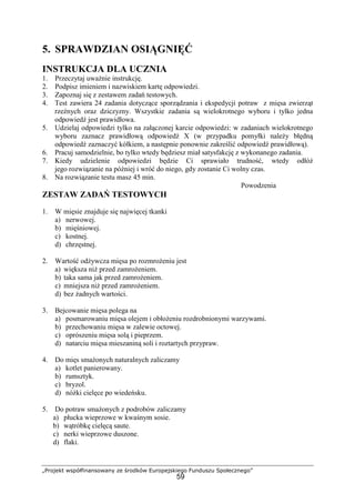 „Projekt współfinansowany ze środków Europejskiego Funduszu Społecznego”
59
5. SPRAWDZIAN OSIĄGNIĘĆ
INSTRUKCJA DLA UCZNIA
1. Przeczytaj uważnie instrukcję.
2. Podpisz imieniem i nazwiskiem kartę odpowiedzi.
3. Zapoznaj się z zestawem zadań testowych.
4. Test zawiera 24 zadania dotyczące sporządzania i ekspedycji potraw z mięsa zwierząt
rzeźnych oraz dziczyzny. Wszystkie zadania są wielokrotnego wyboru i tylko jedna
odpowiedź jest prawidłowa.
5. Udzielaj odpowiedzi tylko na załączonej karcie odpowiedzi: w zadaniach wielokrotnego
wyboru zaznacz prawidłową odpowiedź X (w przypadku pomyłki należy błędną
odpowiedź zaznaczyć kółkiem, a następnie ponownie zakreślić odpowiedź prawidłową).
6. Pracuj samodzielnie, bo tylko wtedy będziesz miał satysfakcję z wykonanego zadania.
7. Kiedy udzielenie odpowiedzi będzie Ci sprawiało trudność, wtedy odłóż
jego rozwiązanie na później i wróć do niego, gdy zostanie Ci wolny czas.
8. Na rozwiązanie testu masz 45 min.
Powodzenia
ZESTAW ZADAŃ TESTOWYCH
1. W mięsie znajduje się najwięcej tkanki
a) nerwowej.
b) mięśniowej.
c) kostnej.
d) chrzęstnej.
2. Wartość odżywcza mięsa po rozmrożeniu jest
a) większa niż przed zamrożeniem.
b) taka sama jak przed zamrożeniem.
c) mniejsza niż przed zamrożeniem.
d) bez żadnych wartości.
3. Bejcowanie mięsa polega na
a) posmarowaniu mięsa olejem i obłożeniu rozdrobnionymi warzywami.
b) przechowaniu mięsa w zalewie octowej.
c) oprószeniu mięsa solą i pieprzem.
d) natarciu mięsa mieszaniną soli i roztartych przypraw.
4. Do mięs smażonych naturalnych zaliczamy
a) kotlet panierowany.
b) rumsztyk.
c) bryzol.
d) nóżki cielęce po wiedeńsku.
5. Do potraw smażonych z podrobów zaliczamy
a) płucka wieprzowe w kwaśnym sosie.
b) wątróbkę cielęcą saute.
c) nerki wieprzowe duszone.
d) flaki.
 