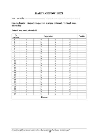 „Projekt współfinansowany ze środków Europejskiego Funduszu Społecznego”
64
KARTA ODPOWIEDZI
Imię i nazwisko ……..............................………………………………………………..
Sporządzanie i ekspedycja potraw z mięsa zwierząt rzeźnych oraz
dziczyzny
Zakreśl poprawną odpowiedź.
Nr
zadania
Odpowiedź Punkty
1 a b c d
2 a b c d
3 a b c d
4 a b c d
5 a b c d
6 a b c d
7 a b c d
8 a b c d
9 a b c d
10 a b c d
11 a b c d
12 a b c d
13 a b c d
14 a b c d
15 a b c d
16 a b c d
17 a b c d
18 a b c d
19 a b c d
20 a b c d
21 a b c d
22 a b c d
23 a b c d
24 a b c d
Razem:
 