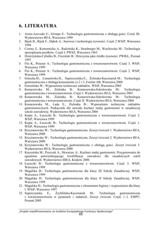 „Projekt współfinansowany ze środków Europejskiego Funduszu Społecznego”
65
6. LITERATURA
1. Arens-Azevedo U., Grimpe E.: Technologia gastronomiczna z obsługą gości. Cześć III.
Wydawnictwo REA, Warszawa 1999
2. Bijok B., Bijok F., Dąbek A.: Surowce i technologia żywności. Część 2.WSiP, Warszawa
1994
3. Czerny Z., Komornicka A., Radzińska K., Strasburger M., Wasilewska M.: Technologia
sporządzania posiłków. Część I. PWSZ, Warszawa 1963
4. Dzierżyńska-Cybulko B., Fruziński B.: Dziczyzna jako źródło żywności. PWRiL, Poznań
1997
5. Flis K., Procner A.: Technologia gastronomiczna z towaroznawstwem. Część 3. WSiP,
Warszawa 1999
6. Flis K., Procner A.: Technologia gastronomiczna z towaroznawstwem. Część 2. WSiP,
Warszawa 1999
7. Górecka D., Limanówka H., Superczyńska E., Żylinska-Kaczmarek M.: Technologia
gastronomiczna z obsługą konsumenta cz.2 i 3, Format AB, Warszawa 2006
8. Grzesińska W.: Wyposażenie techniczne zakładów. WSiP, Warszawa 2005
9. Konarzewska M., Zielonka B.: Konarzewska-Sokolowska M.: Technologia
gastronomiczna z towaroznawstwem. Część I. Wydawnictwo REA, Warszawa 2003
10. Konarzewska M., Zielonka B.: Konarzewska-Sokolowska M.: Technologia
gastronomiczna z towaroznawstwem. Część II. Wydawnictwo REA, Warszawa 2004
11. Konarzewska M., Lada E., Zielonka B.: Wyposażenie techniczne zakladów
gastronomicznych. Podręcznik dla zawodu kucharz małej gastronomii w zasadniczej
szkole zawodowej. Wydawnictwo REA, Warszawa 2004
12. Kopta A., Łuszczki B.: Technologia gastronomiczna z towaroznawstwem. Część 2.
WSiP, Warszawa 1999
13. Kopta A., Łuszczki B.: Technologia gastronomiczna z towaroznawstwem. Część 1.
WSiP, Warszawa 1999
14. Krzyżanowska W.: Technologia gastronomiczna. Zeszyt ćwiczeń 1. Wydawnictwo REA,
Warszawa 2000
15. Krzyżanowska W.: Technologia gastronomiczna. Zeszyt ćwiczeń 2. Wydawnictwo REA,
Warszawa 2000
16. Krzyżanowska W.: Technologia gastronomiczna z obsługą gości. Zeszyt ćwiczeń 3.
Wydawnictwo REA, Warszawa 2000
17. Kuszyńska M., Piszczek A., Skwarzec A.: Kucharz małej gastronomii. Przygotowanie do
egzaminu potwierdzającego kwalifikacje zawodowe dla zasadniczych szkół
zawodowych. Wydawnictwo IDEA, Kraków 2006
18. Łuszczki B.: Technologia gastronomiczna z towaroznawstwem. Część 3. WSiP,
Warszawa 1998
19. Magalska D.: Technologia gastronomiczna dla klasy III Szkoły Zasadniczej. WSiP,
Warszawa 1999
20. Magalska D.: Technologia gastronomiczna dla klasy II Szkoły Zasadniczej. WSiP,
Warszawa 1999
21. Magalska D.: Technologia gastronomiczna z elementami higieny i wyposażenia dla klasy
I. WSiP, Warszawa 1997
22. Superczyńska E., Żychlińska-Kaczmarek M.: Technologia gastronomiczna
z towaroznawstwem w pytaniach i zadanich. Zeszyt ćwiczeń. Część 1–2. EMPI²,
Poznań 2005
 