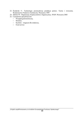 „Projekt współfinansowany ze środków Europejskiego Funduszu Społecznego”
66
23. Świderski F.: Technologia przemysłowej produkcji potraw. Teoria i ćwiczenia.
Wydawnictwo Naukowo-Techniczne, Warszawa 1989
24. Żabicki W.: Organizacja, bezpieczeństwo i higiena pracy. WSiP, Warszawa 2005
25. Czasopisma specjalistyczne:
− Przegląd gastronomiczny,
− Hotelarz,
− Kuchnia – magazyn dla smakoszy,
− Food service
 