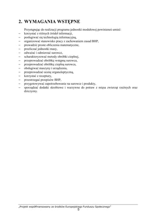 „Projekt współfinansowany ze środków Europejskiego Funduszu Społecznego”
5
2. WYMAGANIA WSTĘPNE
Przystępując do realizacji programu jednostki modułowej powinieneś umieć:
− korzystać z różnych źródeł informacji,
− posługiwać się technologią informacyjną,
− organizować stanowisko pracy z zachowaniem zasad BHP,
− prowadzić proste obliczenia matematyczne,
− przeliczać jednostki masy,
− odważać i odmierzać surowce,
− scharakteryzować metody obróbki cieplnej,
− przeprowadzać obróbkę wstępną surowca,
− przeprowadzać obróbkę cieplną surowca,
− obsługiwać maszyny i urządzenia,
− przeprowadzać ocenę organoleptyczną,
− korzystać z receptury,
− przestrzegać przepisów BHP,
− przygotowywać zapotrzebowanie na surowce i produkty,
− sporządzać dodatki skrobiowe i warzywne do potraw z mięsa zwierząt rzeźnych oraz
dziczyzny.
 