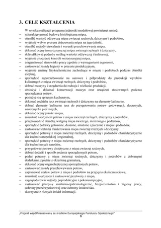 „Projekt współfinansowany ze środków Europejskiego Funduszu Społecznego”
6
3. CELE KSZTAŁCENIA
W wyniku realizacji programu jednostki modułowej powinieneś umieć:
− scharakteryzować budowę histologiczną mięsa,
− określić wartość odżywczą mięsa zwierząt rzeźnych, dziczyzny i podrobów,
− wyjaśnić wpływ procesu dojrzewania mięsa na jego jakość,
− określić metody utrwalania i warunki przechowywania mięsa,
− dokonać oceny towaroznawczej mięsa zwierząt rzeźnych i dziczyzny,
− sklasyfikować podroby według wartości odżywczej i kulinarnej,
− wyjaśnić znaczenie kontroli weterynaryjnej mięsa,
− zorganizować stanowisko pracy zgodnie z wymaganiami ergonomii,
− zastosować zasady higieny w procesie produkcyjnym,
− wyjaśnić zmiany fizykochemiczne zachodzące w mięsie i podrobach podczas obróbki
cieplnej,
− sporządzić zapotrzebowanie na surowce i półprodukty do produkcji wyrobów
kulinarnych z mięsa zwierząt rzeźnych, dziczyzny i podrobów,
− dobrać maszyny i urządzenia do rodzaju i wielkości produkcji,
− obsłużyć i dokonać konserwacji maszyn oraz urządzeń stosowanych podczas
sporządzania potraw,
− posłużyć się sprzętem kuchennym,
− dokonać podziału tusz zwierząt rzeźnych i dziczyzny na elementy kulinarne,
− dobrać elementy kulinarne tusz do przygotowania potraw gotowanych, duszonych,
smażonych i pieczonych,
− dokonać oceny jakości mięsa,
− rozróżnić asortyment potraw z mięsa zwierząt rzeźnych, dziczyzny i podrobów,
− przeprowadzić obróbkę wstępną mięsa świeżego, mrożonego i podrobów,
− sporządzić potrawy gotowane, duszone, smażone i pieczone z mięsa i podrobów,
− zastosować techniki tranżerowania mięsa zwierząt rzeźnych i dziczyzny,
− sporządzić potrawy z mięsa zwierząt rzeźnych, dziczyzny i podrobów charakterystyczne
dla kuchni staropolskiej i regionalnej,
− sporządzić potrawy z mięsa zwierząt rzeźnych, dziczyzny i podrobów charakterystyczne
dla kuchni innych narodów,
− przygotować potrawy dietetyczne z mięsa zwierząt rzeźnych,
− dobrać dodatki i sposób podania sporządzonych potraw,
− podać potrawy z mięsa zwierząt rzeźnych, dziczyzny i podrobów z dobranymi
dodatkami, zgodnie z określoną gramaturą,
− dokonać oceny organoleptycznej sporządzonych potraw,
− zastosować zasady przechowywania potraw,
− zaplanować zestaw potraw z mięsa i podrobów na przyjęcia okolicznościowe,
− rozróżnić asortyment i zastosować przetwory z mięsa,
− zagospodarować odpady poprodukcyjne i pokonsumpcyjne,
− zastosować przepisy sanitarno-epidemiologiczne, bezpieczeństwa i higieny pracy,
ochrony przeciwpożarowej oraz ochrony środowiska,
− skorzystać z różnych źródeł informacji.
 