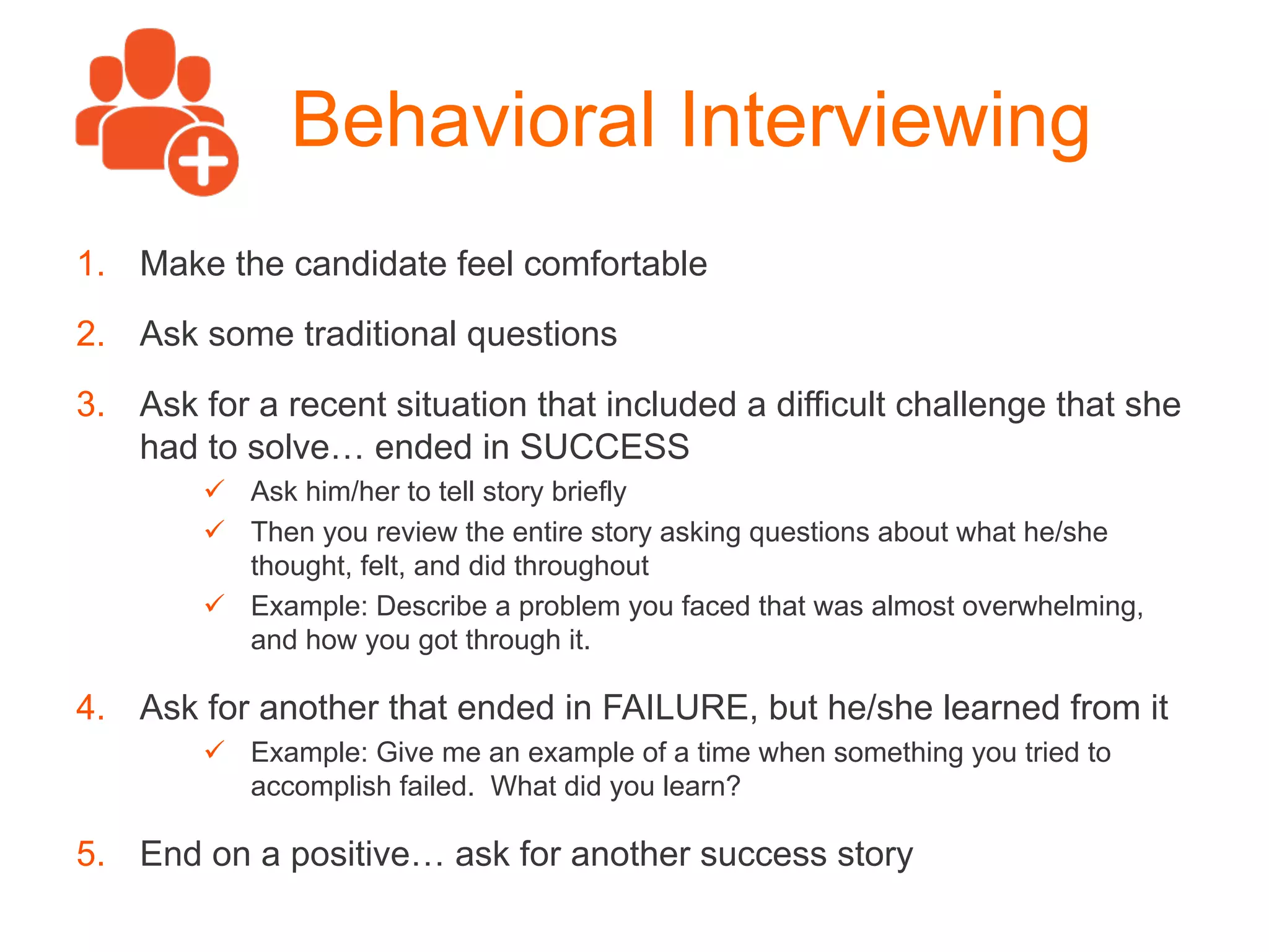 Behavioral Interviewing
1.  Make the candidate feel comfortable
2.  Ask some traditional questions
3.  Ask for a recent situation that included a difficult challenge that she
had to solve… ended in SUCCESS
ü  Ask him/her to tell story briefly
ü  Then you review the entire story asking questions about what he/she
thought, felt, and did throughout
ü  Example: Describe a problem you faced that was almost overwhelming,
and how you got through it.
4.  Ask for another that ended in FAILURE, but he/she learned from it
ü  Example: Give me an example of a time when something you tried to
accomplish failed. What did you learn?
5.  End on a positive… ask for another success story
 