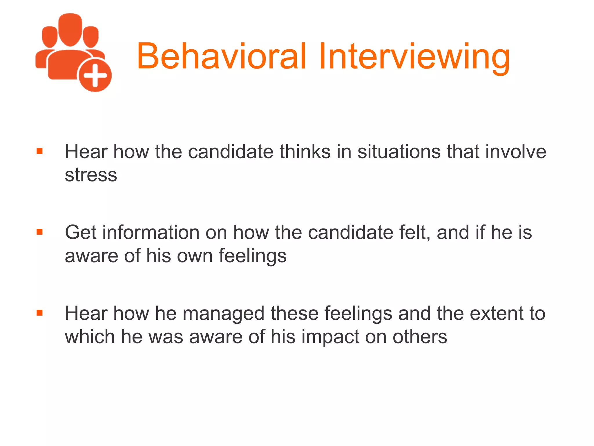 Behavioral Interviewing
§  Hear how the candidate thinks in situations that involve
stress
§  Get information on how the candidate felt, and if he is
aware of his own feelings
§  Hear how he managed these feelings and the extent to
which he was aware of his impact on others
 