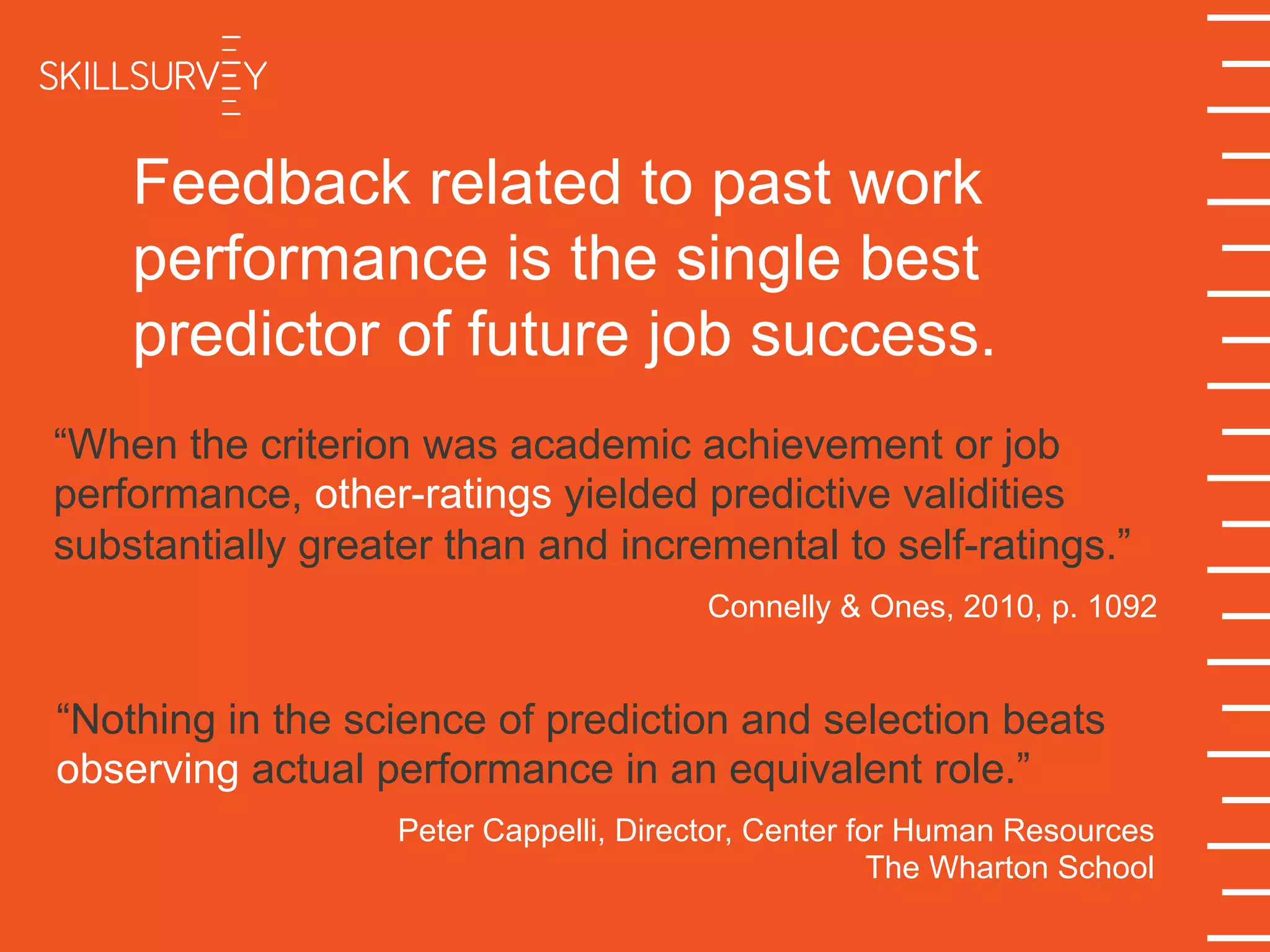 Feedback related to past work
performance is the single best
predictor of future job success.
“When the criterion was academic achievement or job
performance, other-ratings yielded predictive validities
substantially greater than and incremental to self-ratings.”
Connelly & Ones, 2010, p. 1092
“Nothing in the science of prediction and selection beats
observing actual performance in an equivalent role.”
Peter Cappelli, Director, Center for Human Resources
The Wharton School
 