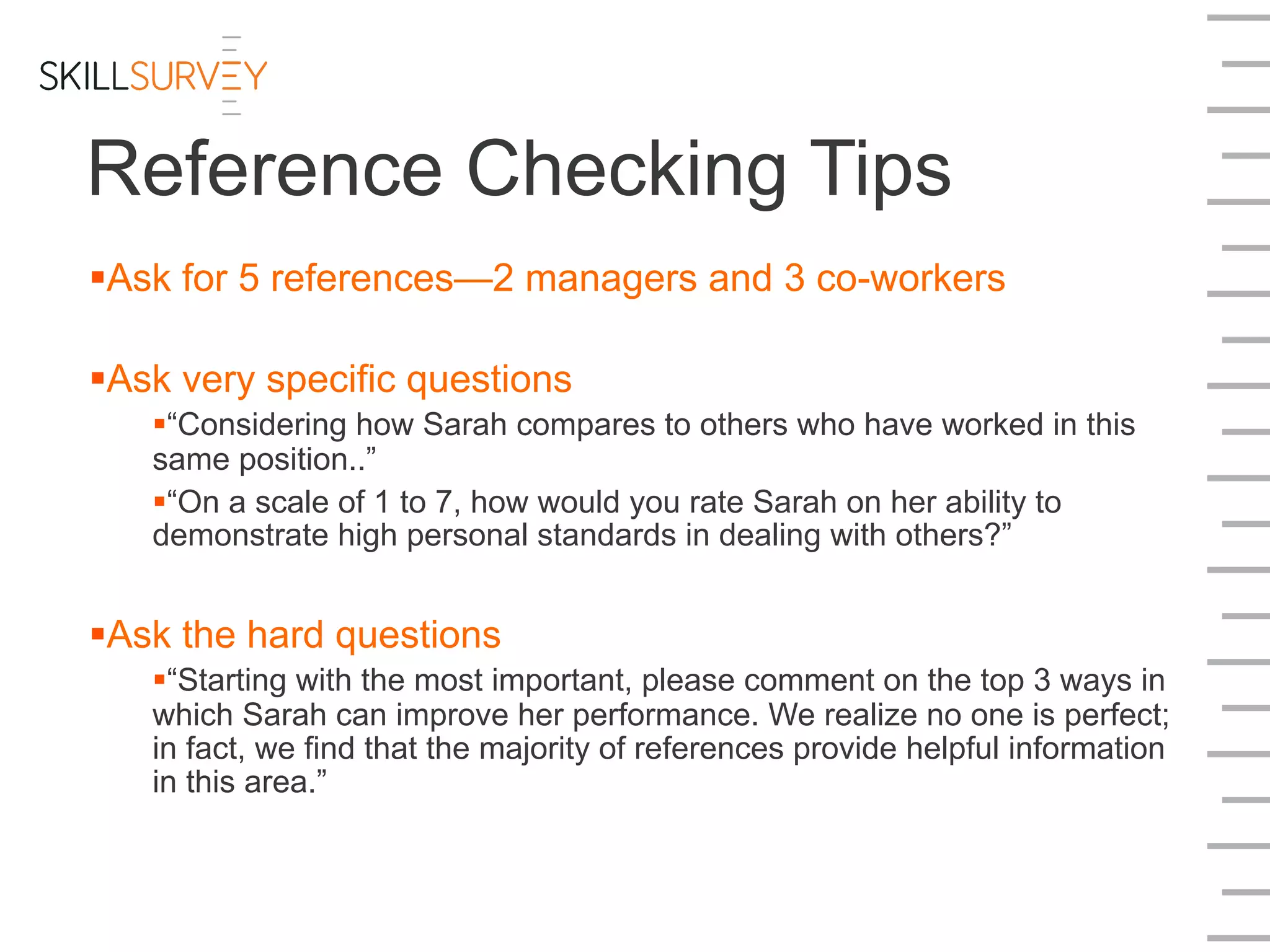 Reference Checking Tips
§ Ask for 5 references—2 managers and 3 co-workers
§ Ask very specific questions
§ “Considering how Sarah compares to others who have worked in this
same position..”
§ “On a scale of 1 to 7, how would you rate Sarah on her ability to
demonstrate high personal standards in dealing with others?”
§ Ask the hard questions
§ “Starting with the most important, please comment on the top 3 ways in
which Sarah can improve her performance. We realize no one is perfect;
in fact, we find that the majority of references provide helpful information
in this area.”
 