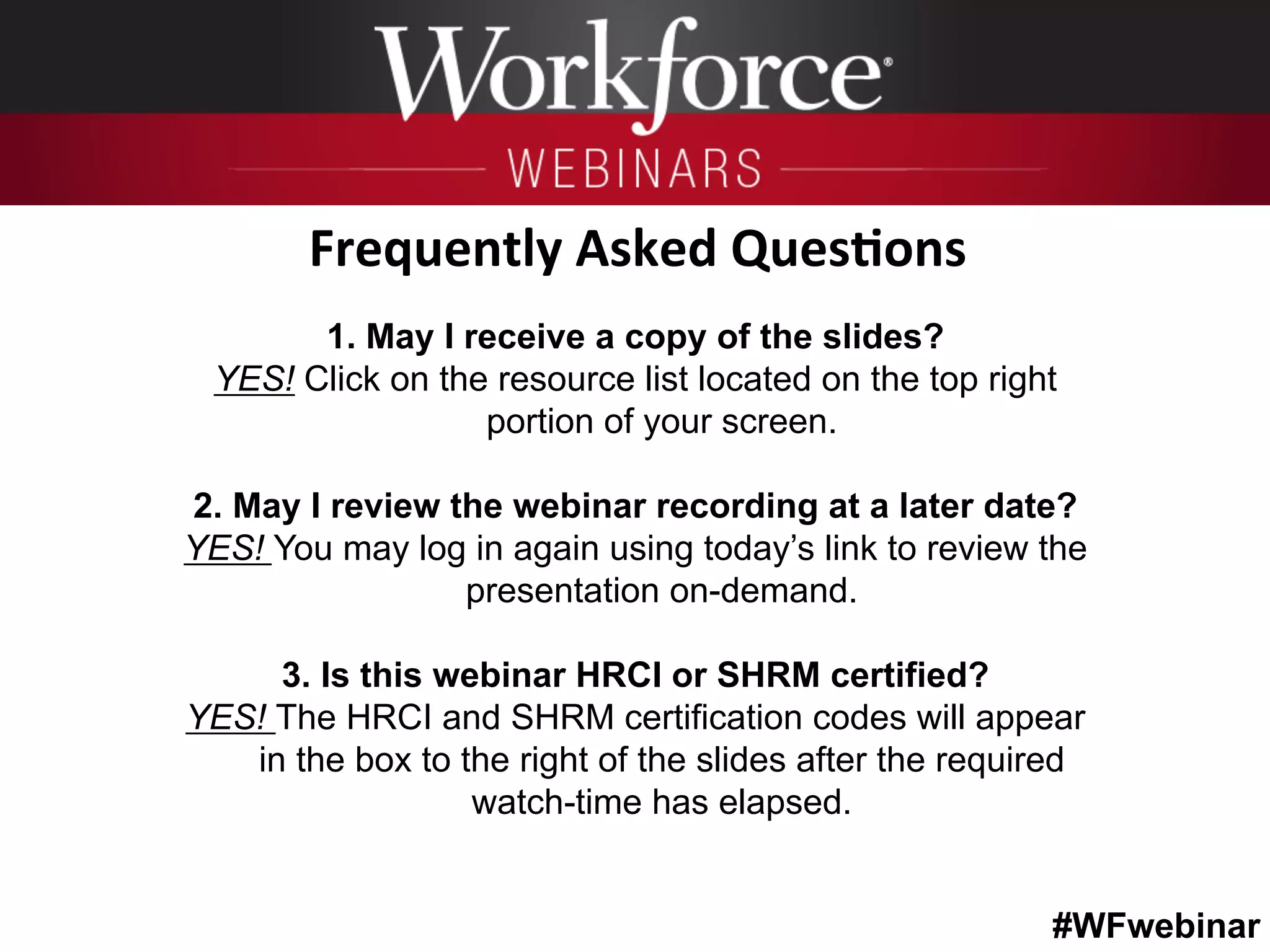 #WFwebinar
	
   	
  
	
  	
  
1. May I receive a copy of the slides?
YES! Click on the resource list located on the top right
portion of your screen.
2. May I review the webinar recording at a later date?
YES! You may log in again using today’s link to review the
presentation on-demand.
3. Is this webinar HRCI or SHRM certified?
YES! The HRCI and SHRM certification codes will appear
in the box to the right of the slides after the required
watch-time has elapsed.
Frequently	
  Asked	
  Ques6ons	
  
 