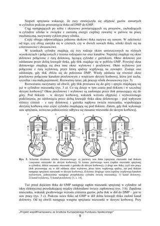 „Projekt współfinansowany ze środków Europejskiego Funduszu Społecznego”
9
Stopień spręŜania wskazuje, ile razy zmniejszyła się objętość gazów zawartych
w cylindrze podczas przesunięcia tłoka od DMP do GMP.
Ciąg następujących po sobie i okresowo powtarzających się procesów, zachodzących
w cylindrze silnika w związku z zamianą energii cieplnej zawartej w paliwie na pracę
mechaniczną, nazywamy cyklem pracy silnika.
Część obiegu odpowiadająca jednemu skokowi tłoka nazywa się suwem. W zaleŜności
od tego, czy obieg zamyka się w czterech, czy w dwóch suwach tłoka, silniki dzieli się na
czterosuwowe i dwusuwowe.
W ściankach cylindra znajdują się trzy rodzaje okien umieszczonych na róŜnych
wysokościach i połączonych z trzema rodzajami rur oraz kanałów. NajniŜej znajduje się okno
dolotowe połączone z rurą dolotową, łączącą cylinder z gaźnikiem. Okno dolotowe jest
odsłaniane przez dolną krawędź tłoka, gdy tłok znajduje się w pobliŜu GMP. PowyŜej okna
dolotowego znajdują się dwa inne okna: wylotowe i przelotowe. Okno wylotowe jest
połączone z rurą wylotową, przez którą spaliny wypływają na zewnątrz. Zostaje ono
odsłonięte, gdy tłok zbliŜa się do połoŜenia DMP. Wtedy odsłania się równieŜ okno
przelotowe połączone kanałem przelotowym z wnętrzem skrzyni korbowej, która jest sucha,
szczelna i ma małą pojemność. RozwaŜmy teraz, jak pracuje silnik dwusuwowy (rys. 3).
RozwaŜania zaczynamy od chwili, gdy tłok przesuwa się do góry i spręŜa znajdującą się
juŜ w cylindrze mieszankę (rys. 3 a). Co się dzieje w tym czasie pod tłokiem i w szczelnej
skrzyni korbowej? Okna przelotowe i wylotowe są zasłonięte przez tłok poruszający się do
góry. Pod tłokiem – w skrzyni korbowej, wskutek wzrostu objętości i wytworzonego
podciśnienia, po odsłonięciu przez dolną krawędź tłoka okna dolotowego – pod wpływem
róŜnicy ciśnień – z rury dolotowej i gaźnika napływa świeŜa mieszanka, wypełniająca
skrzynię korbową oraz część cylindra znajdującą się pod tłokiem. Zatem, gdy tłok wykonuje
suw spręŜania, wówczas jednocześnie odbywa się zassanie mieszanki do skrzyni korbowej.
Rys. 3. Schemat działania silnika dwusuwowego: a) pierwszy suw tłoka (spręŜanie mieszanki nad tłokiem
i zasysanie mieszanki do skrzyni korbowej), b) koniec pierwszego suwu (zapłon mieszanki spręŜonej
w cylindrze, dalsze zasysanie mieszanki z gaźnika do skrzyni korbowej), c) drugi suw tłoka, czyli suw pracy
(tłok przesuwając się w dół odsłania okno wylotowe, przez które wypływają spaliny, zaś pod tłokiem
następuje spręŜanie mieszanki w skrzyni korbowej), d) koniec drugiego suwu (spaliny wypływają kanałem
wylotowym, jednocześnie następuje przepłukanie cylindra świeŜą mieszanką), 1) kanał dolotowy,
2) kanał wylotowy, 3) kanał przelotowy [1, s. 14].
TuŜ przed dojściem tłoka do GMP następuje zapłon mieszanki spręŜonej w cylindrze od
iskry elektrycznej przeskakującej między elektrodami świecy zapłonowej (rys. 3 b). Zapalona
mieszanka, wskutek gwałtownego wzrostu ciśnienia gazów, pcha tłok w dół do DMP – jest to
suw pracy (rys. 3 c). Podczas suwu tłoka od GMP w dół dolna krawędź tłoka zasłoni kanał
dolotowy. Od tej chwili następuje wstępne spręŜanie mieszanki w skrzyni korbowej. Przy
 