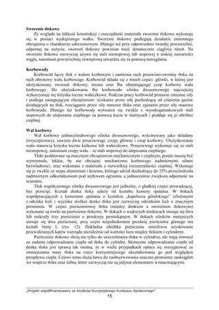 „Projekt współfinansowany ze środków Europejskiego Funduszu Społecznego”
15
Sworznie tłokowe
Ze względu na lekkość konstrukcji i oszczędność materiału sworznie tłokowe wykonuje
się w postaci wydrąŜonego wałka. Sworznie tłokowe podlegają działaniu zmiennego
obciąŜenia o charakterze uderzeniowym. Dlatego teŜ przy odpowiednio twardej powierzchni,
odpornej na zuŜycie, sworzeń tłokowy powinien mieć dostatecznie ciągliwy rdzeń. Na
sworznie tłokowe zazwyczaj uŜywa się stali niestopowej lub stopowej o niskiej zawartości
węgla, natomiast powierzchnię zewnętrzną utwardza się za pomocą nawęglania.
Korbowody
Korbowód łączy tłok z wałem korbowym i zamienia ruch posuwisto-zwrotny tłoka na
ruch obrotowy wału korbowego. Korbowód składa się z trzech części: główki, w której jest
ułoŜyskowany sworzeń tłokowy, trzona oraz łba obejmującego czop korbowy wału
korbowego. Do ułoŜyskowania łba korbowodu silnika dwusuwowego najczęściej
wykorzystuje się łoŜyska toczne wałeczkowe. Podczas pracy korbowód przenosi zmienne siły
i podlega następującym obciąŜeniom: ściskaniu przez siłę pochodzącą od ciśnienia gazów
działających na tłok, rozciąganiu przez siły masowe tłoka oraz zginaniu przez siły masowe
korbowodu. Dlatego teŜ korbowody wytwarza się zwykle z wysokogatunkowych stali
stopowych do ulepszania cieplnego za pomocą kucia w matrycach i poddaje się je obróbce
cieplnej.
Wał korbowy
Wał korbowy jednocylindrowego silnika dwusuwowego, wykonywany jako składany
(trzyczęściowy), zawiera dwie przeciwwagi, czopy główne i czop korbowy. UłoŜyskowanie
wału stanowią łoŜyska toczne kulkowe lub wałeczkowe. Przeciwwagi wykonuje się ze stali
niestopowej, natomiast czopy wału – ze stali stopowej do ulepszania cieplnego.
Tłoki poddawane są znacznym obciąŜeniom mechanicznym i cieplnym, przeto muszą być
wytrzymałe, lekkie, by nie obciąŜać mechanizmu korbowego nadmiernymi siłami
bezwładności, oraz wykonane z materiału o niewielkiej rozszerzalności cieplnej. Wykonuje
się je zwykle ze stopu aluminium i krzemu, którego udział dochodzący do 25% przeciwdziała
nadmiernym odkształceniom pod wpływem ogrzania, a jednocześnie zwiększa odporność na
ścieranie.
Tłok współczesnego silnika dwusuwowego jest jednolity, o gładkiej części prowadzącej,
bez przecięć. Kształt denka tłoka zaleŜy od kształtu komory spalania. W tłokach
współpracujących z komorami spalania o kształcie „kapelusza góralskiego” (złoŜonymi
z odcinka kuli i wycinka stoŜka) denko tłoka jest zazwyczaj odcinkiem kuli o znacznym
promieniu. W części pierścieniowej tłoka (między denkiem a sworzniem tłokowym)
wykonane są rowki na pierścienie tłokowe. W tłokach o większych średnicach stosuje się dwa
lub niekiedy trzy pierścienie o przekroju prostokątnym. W tłokach silników mniejszych
stosuje się dwa pierścienie, przy czym niejednokrotnie przekrój pierścienia górnego ma
kształt litery L (rys. 12). Dokładna obróbka pierścienia umoŜliwia uzyskiwanie
przewidzianych kątów rozrządu niezaleŜnie od wartości luzu między tłokiem i cylindrem.
Pierścienie tłokowe słuŜą nie tylko do uszczelniania tłoka w cylindrze, ale mają równieŜ
za zadanie odprowadzanie ciepła od tłoka do cylindra. Skuteczne odprowadzanie ciepła od
denka tłoka jest sprawą tak istotną, Ŝe w wielu przypadkach opłaca się zrezygnować ze
zmniejszania masy tłoka na rzecz korzystniejszego ukształtowania go pod względem
przepływu ciepła. Celowi temu słuŜą łatwe do zaobserwowania znaczne promienie zaokrągleń
we wnętrzu tłoka oraz Ŝebra, które zazwyczaj nie są jedynie elementami wzmacniającymi.
 