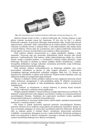 „Projekt współfinansowany ze środków Europejskiego Funduszu Społecznego”
19
Rys. 16. Czop korbowy wraz z łoŜyskiem korbowym. Rolki ujęto w koszyk prowadzący [3, s. 85].
Zarówno łoŜyska toczne we łbie i w główce korbowodu, jak i łoŜysko ślizgowe w jego
główce (zamiast tocznego) muszą być smarowane. W tym celu we łbie i w główce
korbowodu wykonane są przecięcia ułatwiające doprowadzanie oleju. Kształt tych przecięć
zapewnia łatwe „chwytanie” oleju i wprowadzanie go do wnętrza łoŜyska. Niewielkie otwory
wykonane są niekiedy równieŜ w piastach tłoka, w celu doprowadzania oleju między piasty
a sworzeń tłokowy. Otwory takie nie są konieczne, jeśli w główce korbowodu zastosowano
łoŜysko igłowe; wówczas sworzeń tłokowy jest osadzony w tłoku nieruchomo.
Wały korbowe silników dwusuwowych są z reguły niejednolite, składane z kilku
elementów. Przyczyną tego jest stosowanie niedzielonych łoŜysk tocznych jako łoŜysk
głównych i korbowodowych. Wał korbowy silnika jednocylindrowego składa się z dwóch
ramion, zwykle w kształcie krąŜków, i z wciskanych w ramiona czopów głównych i czopa
korbowego. Wszystkie te elementy są stalowe, poddane obróbce mechanicznej i cieplnej.
Szczególnej dokładności wymaga wykonanie zewnętrznej powierzchni czopa korbowego,
stanowiącej bieŜnię łoŜyska korbowodowego.
Wały korbowe silników wielocylindrowych są zbudowane podobnie, przy czym
poszczególne wykorbienia są łączone ze sobą czopami głównymi, z zachowaniem
wymaganego kątowego przestawienia wykorbień względem siebie (rys. 17). Stosuje się
najwyŜej trzy wykorbienia w jednym wale korbowym. Większa liczba wykorbień czyni wał
nadmiernie podatny na występowanie drgań skrętnych.
Obecnie, w silnikach o liczbie cylindrów większej niŜ dwa, regułą jest stosowanie dwóch
wałów korbowych, sprzęgniętych ze sobą przekładnią zębatą. W silnikach wyczynowych
spotyka się równieŜ sprzęganie ze sobą przekładniami zębatymi wałów o pojedynczych
wykorbieniach.
Wały korbowe są łoŜyskowane w skrzyni korbowej za pomocą łoŜysk tocznych:
kulkowych, wałkowych, a niekiedy równieŜ igiełkowych.
Wstępne spręŜanie ładunku w skrzyni korbowej wymaga zapewnienia jej szczelności. Na
skrajnych czopach głównych wału najlepsze uszczelnienie uzyskuje się za pomocą pierścieni
uszczelniających Simmera. Trudniejsze jest zapewnienie szczelności między sąsiednimi
przestrzeniami korbowymi w silnikach wielocylindrowych.
Na uszczelnienia tu stosowane działa róŜnica ciśnień między sąsiednimi przestrzeniami
korbowymi, o zmiennej wartości i znaku.
Nie moŜna tu jednak zastosować typowych pierścieni uszczelniających Simmera,
poniewaŜ załoŜenie ich na środkowe czopy główne jest praktycznie niemoŜliwe. Stosuje się
więc rozwiązanie polegające na uŜyciu jako uszczelnienia pierścieni tłokowych. Pierścienie
takie są osadzane parami w rowkach dławic: zewnętrznej, umieszczonej nieruchomo
w kadłubie, i wewnętrznej, obracającej się wraz z wałem korbowym. Pierścienie zaciskają się
dzięki swej spręŜystości w dławicy zewnętrznej i pozostają w stosunku do niej nieruchome,
a proces uszczelniania dokonuje się w dławicy wewnętrznej.
 