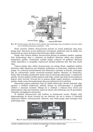 „Projekt współfinansowany ze środków Europejskiego Funduszu Społecznego”
27
Rys. 26. Przekrój pompy oleju Bosch, która uzaleŜnia ilość podawanego oleju od prędkości obrotowej silnika
oraz od uchylenia przepustnicy gaźnika[3, s. 103].
Wiele wytwórni silników dwusuwowych przeszło na system podawania oleju przez
pompę oleju. Stosowane są dwa podstawowe rozwiązania: podawanie oleju do układu oraz
dostarczanie go wprost do łoŜysk wału korbowego i gładzi cylindrów.
Pompy oleju róŜnych silników dwusuwowych pracują na podobnej zasadzie, regulując
ilość dostarczanego oleju w zaleŜności od prędkości obrotowej silnika oraz uchylenia
przepustnicy gaźnika. UzaleŜnienie wydatku pompy wyłącznie od prędkości obrotowej
silnika sprawiało,Ŝe w przypadku częściowych obciąŜeń podawane były zbyt duŜe dawki
oleju.
Typową pompą oleju silnika dwusuwowego jest pompa Bosch, napędzany paskiem
klinowym wałek zakończony jest ślimakiem zazębionym ze ślimacznicą, osadzoną na tłoku
pompy. Na czołowych powierzchniach koła ślimacznicy wykonane są krzywki, zmuszające
tłok do wykonywania ruchów posuwisto-zwrotnych podczas obracania się ślimacznicy.
Ruchy tłoka powodują przetłaczanie dawek oleju do przewodu połączonego z rozpylaczem
gaźnika. Sworzeń (poprzez kołek) ogranicza skok tłoka; wartość tego skoku moŜna regulować
poprzez obrót sworznia. Sworzeń jest za pomocą układu cięgien sprzęŜony z przepustnicą
gaźnika, dzięki czemu ilość podawanego oleju jest uzaleŜniona od jej uchylenia.
Smarowanie poprzez podawanie oleju do układu dolotowego, chociaŜ doskonale zdaje
egzamin w silnikach uŜytkowych, niekiedy okazuje się niewystarczające w przypadku
silników o znacznym wysileniu. Dlatego teŜ w silnikach o większej mocy celowe jest
doprowadzenie oleju pod ciśnieniem wprost do łoŜysk wału korbowego oraz do pozostałych
elementów wymagających smarowania.
W silnikach dwusuwowych wały korbowe są łoŜyskowane tocznie. Wypływ oleju
doprowadzanego do łoŜysk tocznych nie jest dławiony, jak ma to miejsce w łoŜyskach
ślizgowych silników czterosuwowych. Stosować, więc trzeba pompy oleju normujące ilość
podawanego oleju.
Rys. 27. Sposób olejenia łoŜysk głównych i korbowych w silniku SAAB Sport 850 [3, s. 104].
 