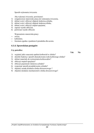 „Projekt współfinansowany ze środków Europejskiego Funduszu Społecznego”
32
Sposób wykonania ćwiczenia
Aby wykonać ćwiczenie, powinieneś:
1) zorganizować stanowisko pracy do wykonania ćwiczenia,
2) dobrać wzór i obliczyć objętość skokową cylindra,
3) dobrać wzór i obliczyć objętość skokową silnika,
4) dobrać wzór i obliczyć stopień spręŜania,
5) zapisać wyniki obliczeń,
6) porównać wyniki obliczeń.
WyposaŜenie stanowiska pracy:
−−−− zeszyt,
−−−− kalkulator,
−−−− literatura zgodna z punktem 6 poradnika dla ucznia.
4.1.4. Sprawdzian postępów
Czy potrafisz:
Tak Nie
1) wyjaśnić jakie znaczenie spełnia korbowód w silniku?
2) określić budowę i sposób ułoŜyskowania wału korbowego silnika?
3) dobrać materiały do wytwarzania korbowodów?
4) obliczyć stopień spręŜania?
5) obliczyć pojemność skokowa cylindra?
6) rozpoznać sposób przepłukiwania cylindra?
7) objaśnić zasadę działania silnika dwusuwowego ?
8) objaśnić działanie mechanizmów silnika dwusuwowego?
 