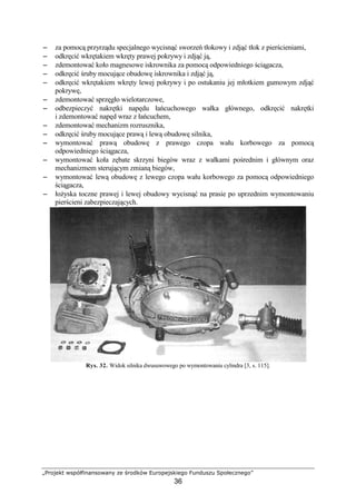 „Projekt współfinansowany ze środków Europejskiego Funduszu Społecznego”
36
−−−− za pomocą przyrządu specjalnego wycisnąć sworzeń tłokowy i zdjąć tłok z pierścieniami,
−−−− odkręcić wkrętakiem wkręty prawej pokrywy i zdjąć ją,
−−−− zdemontować koło magnesowe iskrownika za pomocą odpowiedniego ściągacza,
−−−− odkręcić śruby mocujące obudowę iskrownika i zdjąć ją,
−−−− odkręcić wkrętakiem wkręty lewej pokrywy i po ostukaniu jej młotkiem gumowym zdjąć
pokrywę,
−−−− zdemontować sprzęgło wielotarczowe,
−−−− odbezpieczyć nakrętki napędu łańcuchowego wałka głównego, odkręcić nakrętki
i zdemontować napęd wraz z łańcuchem,
−−−− zdemontować mechanizm rozrusznika,
−−−− odkręcić śruby mocujące prawą i lewą obudowę silnika,
−−−− wymontować prawą obudowę z prawego czopa wału korbowego za pomocą
odpowiedniego ściągacza,
−−−− wymontować koła zębate skrzyni biegów wraz z wałkami pośrednim i głównym oraz
mechanizmem sterującym zmianą biegów,
−−−− wymontować lewą obudowę z lewego czopa wału korbowego za pomocą odpowiedniego
ściągacza,
−−−− łoŜyska toczne prawej i lewej obudowy wycisnąć na prasie po uprzednim wymontowaniu
pierścieni zabezpieczających.
Rys. 32. Widok silnika dwusuwowego po wymontowaniu cylindra [3, s. 115].
 