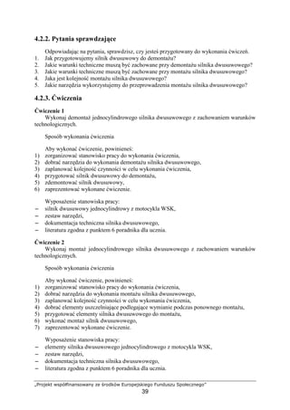 „Projekt współfinansowany ze środków Europejskiego Funduszu Społecznego”
39
4.2.2. Pytania sprawdzające
Odpowiadając na pytania, sprawdzisz, czy jesteś przygotowany do wykonania ćwiczeń.
1. Jak przygotowujemy silnik dwusuwowy do demontaŜu?
2. Jakie warunki techniczne muszą być zachowane przy demontaŜu silnika dwusuwowego?
3. Jakie warunki techniczne muszą być zachowane przy montaŜu silnika dwusuwowego?
4. Jaka jest kolejność montaŜu silnika dwusuwowego?
5. Jakie narzędzia wykorzystujemy do przeprowadzenia montaŜu silnika dwusuwowego?
4.2.3. Ćwiczenia
Ćwiczenie 1
Wykonaj demontaŜ jednocylindrowego silnika dwusuwowego z zachowaniem warunków
technologicznych.
Sposób wykonania ćwiczenia
Aby wykonać ćwiczenie, powinieneś:
1) zorganizować stanowisko pracy do wykonania ćwiczenia,
2) dobrać narzędzia do wykonania demontaŜu silnika dwusuwowego,
3) zaplanować kolejność czynności w celu wykonania ćwiczenia,
4) przygotować silnik dwusuwowy do demontaŜu,
5) zdemontować silnik dwusuwowy,
6) zaprezentować wykonane ćwiczenie.
WyposaŜenie stanowiska pracy:
−−−− silnik dwusuwowy jednocylindrowy z motocykla WSK,
−−−− zestaw narzędzi,
−−−− dokumentacja techniczna silnika dwusuwowego,
−−−− literatura zgodna z punktem 6 poradnika dla ucznia.
Ćwiczenie 2
Wykonaj montaŜ jednocylindrowego silnika dwusuwowego z zachowaniem warunków
technologicznych.
Sposób wykonania ćwiczenia
Aby wykonać ćwiczenie, powinieneś:
1) zorganizować stanowisko pracy do wykonania ćwiczenia,
2) dobrać narzędzia do wykonania montaŜu silnika dwusuwowego,
3) zaplanować kolejność czynności w celu wykonania ćwiczenia,
4) dobrać elementy uszczelniające podlegające wymianie podczas ponownego montaŜu,
5) przygotować elementy silnika dwusuwowego do montaŜu,
6) wykonać montaŜ silnik dwusuwowego,
7) zaprezentować wykonane ćwiczenie.
WyposaŜenie stanowiska pracy:
−−−− elementy silnika dwusuwowego jednocylindrowego z motocykla WSK,
−−−− zestaw narzędzi,
−−−− dokumentacja techniczna silnika dwusuwowego,
−−−− literatura zgodna z punktem 6 poradnika dla ucznia.
 