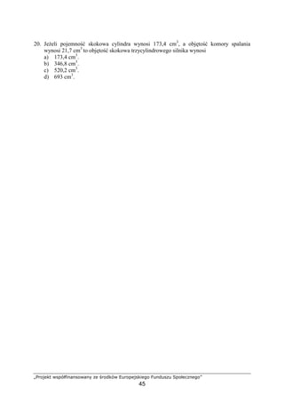 „Projekt współfinansowany ze środków Europejskiego Funduszu Społecznego”
45
20. JeŜeli pojemność skokowa cylindra wynosi 173,4 cm3
, a objętość komory spalania
wynosi 21,7 cm3
to objętość skokowa trzycylindrowego silnika wynosi
a) 173,4 cm3
.
b) 346,8 cm3
.
c) 520,2 cm3
.
d) 693 cm3
.
 