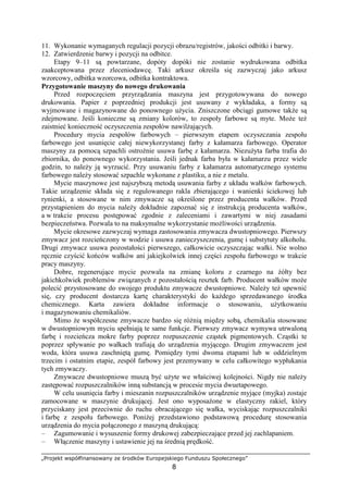 „Projekt współfinansowany ze środków Europejskiego Funduszu Społecznego”
8
11. Wykonanie wymaganych regulacji pozycji obrazu/registrów, jakości odbitki i barwy.
12. Zatwierdzenie barwy i pozycji na odbitce.
Etapy 9–11 są powtarzane, dopóty dopóki nie zostanie wydrukowana odbitka
zaakceptowana przez zleceniodawcę. Taki arkusz określa się zazwyczaj jako arkusz
wzorcowy, odbitka wzorcowa, odbitka kontraktowa.
Przygotowanie maszyny do nowego drukowania
Przed rozpoczęciem przyrządzania maszyna jest przygotowywana do nowego
drukowania. Papier z poprzedniej produkcji jest usuwany z wykładaka, a formy są
wyjmowane i magazynowane do ponownego uŜycia. Zniszczone obciągi gumowe takŜe są
zdejmowane. Jeśli konieczne są zmiany kolorów, to zespoły farbowe są myte. MoŜe teŜ
zaistnieć konieczność oczyszczenia zespołów nawilŜających.
Procedury mycia zespołów farbowych – pierwszym etapem oczyszczania zespołu
farbowego jest usunięcie całej niewykorzystanej farby z kałamarza farbowego. Operator
maszyny za pomocą szpachli ostroŜnie usuwa farbę z kałamarza. NiezuŜyta farba trafia do
zbiornika, do ponownego wykorzystania. Jeśli jednak farba była w kałamarzu przez wiele
godzin, to naleŜy ją wyrzucić. Przy usuwaniu farby z kałamarza automatycznego systemu
farbowego naleŜy stosować szpachle wykonane z plastiku, a nie z metalu.
Mycie maszynowe jest najszybszą metodą usuwania farby z układu wałków farbowych.
Takie urządzenie składa się z regulowanego rakla zbierającego i wanienki ściekowej lub
rynienki, a stosowane w nim zmywacze są określone przez producenta wałków. Przed
przystąpieniem do mycia naleŜy dokładnie zapoznać się z instrukcją producenta wałków,
a w trakcie procesu postępować zgodnie z zaleceniami i zawartymi w niej zasadami
bezpieczeństwa. Pozwala to na maksymalne wykorzystanie moŜliwości urządzenia.
Mycie okresowe zazwyczaj wymaga zastosowania zmywacza dwustopniowego. Pierwszy
zmywacz jest rozcieńczony w wodzie i usuwa zanieczyszczenia, gumę i substytuty alkoholu.
Drugi zmywacz usuwa pozostałości pierwszego, całkowicie oczyszczając wałki. Nie wolno
ręcznie czyścić końców wałków ani jakiejkolwiek innej części zespołu farbowego w trakcie
pracy maszyny.
Dobre, regenerujące mycie pozwala na zmianę koloru z czarnego na Ŝółty bez
jakichkolwiek problemów związanych z pozostałością resztek farb. Producent wałków moŜe
polecić przystosowane do swojego produktu zmywacze dwustopniowe. NaleŜy teŜ upewnić
się, czy producent dostarcza kartę charakterystyki do kaŜdego sprzedawanego środka
chemicznego. Karta zawiera dokładne informacje o stosowaniu, uŜytkowaniu
i magazynowaniu chemikaliów.
Mimo Ŝe współczesne zmywacze bardzo się róŜnią między sobą, chemikalia stosowane
w dwustopniowym myciu spełniają te same funkcje. Pierwszy zmywacz wymywa utrwaloną
farbę i rozcieńcza mokre farby poprzez rozpuszczenie cząstek pigmentowych. Cząstki te
poprzez spływanie po wałkach trafiają do urządzenia myjącego. Drugim zmywaczem jest
woda, która usuwa zaschniętą gumę. Pomiędzy tymi dwoma etapami lub w oddzielnym
trzecim i ostatnim etapie, zespół farbowy jest przemywany w celu całkowitego wypłukania
tych zmywaczy.
Zmywacze dwustopniowe muszą być uŜyte we właściwej kolejności. Nigdy nie naleŜy
zastępować rozpuszczalników inną substancją w procesie mycia dwuetapowego.
W celu usunięcia farby i mieszanin rozpuszczalników urządzenie myjące (myjka) zostaje
zamocowane w maszynie drukującej. Jest ono wyposaŜone w elastyczny rakiel, który
przyciskany jest przeciwnie do ruchu obracającego się wałka, wyciskając rozpuszczalniki
i farbę z zespołu farbowego. PoniŜej przedstawiono podstawową procedurę stosowania
urządzenia do mycia połączonego z maszyną drukującą:
– Zagumowanie i wysuszenie formy drukowej zabezpieczające przed jej zachlapaniem.
– Włączenie maszyny i ustawienie jej na średnią prędkość.
 