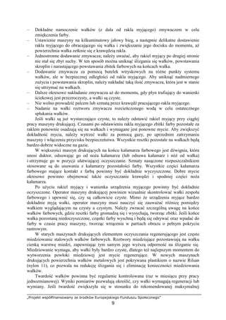 „Projekt współfinansowany ze środków Europejskiego Funduszu Społecznego”
9
– Dokładne namoczenie wałków (z dala od rakla myjącego) zmywaczem w celu
zmiękczenia farby.
– Ustawienie maszyny na kilkuminutowy jałowy bieg, a następnie delikatne dostawienie
rakla myjącego do obracającego się wałka i zwiększanie jego docisku do momentu, aŜ
powierzchnia wałka zetknie się z krawędzią rakla.
– Jednostronne dodawanie zmywacza; naleŜy uwaŜać, aby rakiel myjący po drugiej stronie
nie stał się zbyt suchy. W ten sposób moŜna uniknąć ślizgania się wałków, powstawania
skroplin i narastającego powstawania zbitek farbowych na końcach wałka.
– Dodawanie zmywacza za pomocą butelek wtryskowych na róŜne punkty systemu
wałków, ale w bezpiecznej odległości od rakla myjącego. Aby uniknąć nadmiernego
zuŜycia i powstawania skroplin, naleŜy nakładać taką ilość zmywacza, która jest w stanie
się utrzymać na wałkach.
– Dalsze okresowe nakładanie zmywacza aŜ do momentu, gdy płyn trafiający do wanienki
ściekowej jest przezroczysty, a wałki są czyste.
– Nie wolno prowadzić palcem lub szmatą przez krawędź pracującego rakla myjącego.
– Nadanie na wałki roztworu zmywacza rozcieńczonego wodą w celu ostatecznego
spłukania wałków.
Jeśli wałki są juŜ wystarczająco czyste, to naleŜy odstawić rakiel myjący przy ciągłej
pracy maszyny drukującej. Czasami po odstawieniu rakla myjącego zbitki farby pozostałe za
raklem ponownie osadzają się na wałkach i wymagane jest ponowne mycie. Aby zwiększyć
dokładność mycia, naleŜy wytrzeć wałki za pomocą gazy, po uprzednim zatrzymaniu
maszyny i włączeniu przycisku bezpieczeństwa. Wszystkie resztki pozostałe na wałkach będą
bardzo dobrze widoczne na gazie.
W większości maszyn drukujących na końcu kałamarza farbowego jest dźwignia, która
unosi duktor, odsuwając go od noŜa kałamarza (lub odsuwa kałamarz i nóŜ od wałka)
i utrzymuje go w pozycji ułatwiającej oczyszczanie. Szmaty nasączone rozpuszczalnikiem
stosowane są do usuwania z kałamarzy pozostałości farby. Wszystkie części kałamarza
farbowego mające kontakt z farbą powinny być dokładnie wyczyszczone. Dobre mycie
okresowe powinno obejmować takŜe oczyszczanie krawędzi i spodniej części noŜa
kałamarza.
Po uŜyciu rakiel myjący i wanienka urządzenia myjącego powinny być dokładnie
oczyszczone. Operator maszyny drukującej powinien wizualnie skontrolować wałki zespołu
farbowego i upewnić się, czy są całkowicie czyste. Mimo Ŝe urządzenia myjące bardzo
dokładnie myją wałki, operator maszyny musi nauczyć się zauwaŜać róŜnicę pomiędzy
wałkiem wyglądającym na czysty a czystym. NaleŜy zwracać szczególną uwagę na końce
wałków farbowych, gdzie resztki farby gromadzą się i wysychają, tworząc zbitki. Jeśli końce
wałka pozostaną niedoczyszczone, cząstki farby wyschną i będą się odrywać oraz wpadać do
farby w czasie pracy maszyny, tworząc wtrącenia w partiach obrazu o pełnym pokryciu
rastrowym.
W starych maszynach drukujących elementem oczyszczania regenerującego jest często
miedziowanie stalowych wałków farbowych. Roztwory miedziujące pozostawiają na wałku
cienką warstwę miedzi, zapewniając tym samym jego wyŜszą odporność na ślizganie się.
Miedziowanie wymaga, aby wałki były bardzo czyste, dlatego teŜ najlepszym momentem do
wytworzenia powłoki miedziowej jest mycie regenerujące. W nowych maszynach
drukujących powierzchnia wałków metalowych jest pokrywana plastikiem o nazwie Rilsan
(nylon 11), co pozwala na redukcję ślizgania się i eliminację konieczności miedziowania
wałków.
Twardość wałków powinna być regularnie kontrolowana (raz w miesiącu przy pracy
jednozmianowej). Wyniki pomiarów pozwalają określić, czy wałki wymagają regeneracji lub
wymiany. Jeśli twardość zwiększyła się w stosunku do rekomendowanej maksymalnej
 