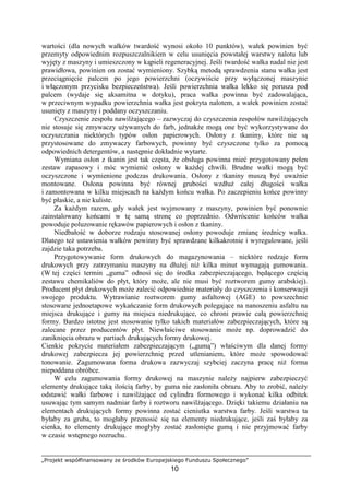 „Projekt współfinansowany ze środków Europejskiego Funduszu Społecznego”
10
wartości (dla nowych wałków twardość wynosi około 10 punktów), wałek powinien być
przemyty odpowiednim rozpuszczalnikiem w celu usunięcia powstałej warstwy nalotu lub
wyjęty z maszyny i umieszczony w kąpieli regeneracyjnej. Jeśli twardość wałka nadal nie jest
prawidłowa, powinien on zostać wymieniony. Szybką metodą sprawdzenia stanu wałka jest
przeciągnięcie palcem po jego powierzchni (oczywiście przy wyłączonej maszynie
i włączonym przycisku bezpieczeństwa). Jeśli powierzchnia wałka lekko się porusza pod
palcem (wydaje się aksamitna w dotyku), praca wałka powinna być zadowalająca,
w przeciwnym wypadku powierzchnia wałka jest pokryta nalotem, a wałek powinien zostać
usunięty z maszyny i poddany oczyszczaniu.
Czyszczenie zespołu nawilŜającego – zazwyczaj do czyszczenia zespołów nawilŜających
nie stosuje się zmywaczy uŜywanych do farb, jednakŜe mogą one być wykorzystywane do
oczyszczania niektórych typów osłon papierowych. Osłony z tkaniny, które nie są
przystosowane do zmywaczy farbowych, powinny być czyszczone tylko za pomocą
odpowiednich detergentów, a następnie dokładnie wytarte.
Wymiana osłon z tkanin jest tak częsta, Ŝe obsługa powinna mieć przygotowany pełen
zestaw zapasowy i móc wymienić osłony w kaŜdej chwili. Brudne wałki mogą być
oczyszczone i wymienione podczas drukowania. Osłony z tkaniny muszą być uwaŜnie
montowane. Osłona powinna być równej grubości wzdłuŜ całej długości wałka
i zamontowana w kilku miejscach na kaŜdym końcu wałka. Po zaczepieniu końce powinny
być płaskie, a nie kuliste.
Za kaŜdym razem, gdy wałek jest wyjmowany z maszyny, powinien być ponownie
zainstalowany końcami w tę samą stronę co poprzednio. Odwrócenie końców wałka
powoduje poluzowanie rękawów papierowych i osłon z tkaniny.
Niedbałość w doborze rodzaju stosowanej osłony powoduje zmianę średnicy wałka.
Dlatego teŜ ustawienia wałków powinny być sprawdzane kilkakrotnie i wyregulowane, jeśli
zajdzie taka potrzeba.
Przygotowywanie form drukowych do magazynowania – niektóre rodzaje form
drukowych przy zatrzymaniu maszyny na dłuŜej niŜ kilka minut wymagają gumowania.
(W tej części termin „guma” odnosi się do środka zabezpieczającego, będącego częścią
zestawu chemikaliów do płyt, który moŜe, ale nie musi być roztworem gumy arabskiej).
Producent płyt drukowych moŜe zalecić odpowiednie materiały do czyszczenia i konserwacji
swojego produktu. Wytrawianie roztworem gumy asfaltowej (AGE) to powszechnie
stosowane jednoetapowe wykańczanie form drukowych polegające na nanoszeniu asfaltu na
miejsca drukujące i gumy na miejsca niedrukujące, co chroni prawie całą powierzchnię
formy. Bardzo istotne jest stosowanie tylko takich materiałów zabezpieczających, które są
zalecane przez producentów płyt. Niewłaściwe stosowanie moŜe np. doprowadzić do
zaniknięcia obrazu w partiach drukujących formy drukowej.
Cienkie pokrycie materiałem zabezpieczającym („gumą”) właściwym dla danej formy
drukowej zabezpiecza jej powierzchnię przed utlenianiem, które moŜe spowodować
tonowanie. Zagumowana forma drukowa zazwyczaj szybciej zaczyna pracę niŜ forma
niepoddana obróbce.
W celu zagumowania formy drukowej na maszynie naleŜy najpierw zabezpieczyć
elementy drukujące taką ilością farby, by guma nie zasłoniła obrazu. Aby to zrobić, naleŜy
odstawić wałki farbowe i nawilŜające od cylindra formowego i wykonać kilka odbitek
usuwając tym samym nadmiar farby i roztworu nawilŜającego. Dzięki takiemu działaniu na
elementach drukujących formy powinna zostać cieniutka warstwa farby. Jeśli warstwa ta
byłaby za gruba, to mogłaby przenosić się na elementy niedrukujące, jeśli zaś byłaby za
cienka, to elementy drukujące mogłyby zostać zasłonięte gumą i nie przyjmować farby
w czasie wstępnego rozruchu.
 