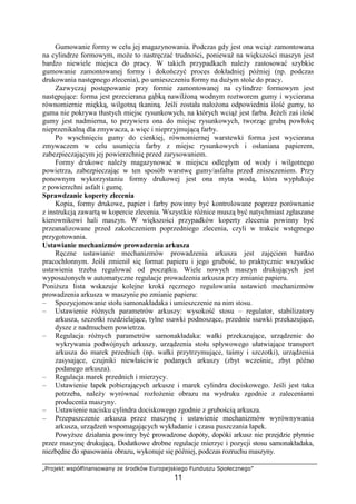 „Projekt współfinansowany ze środków Europejskiego Funduszu Społecznego”
11
Gumowanie formy w celu jej magazynowania. Podczas gdy jest ona wciąŜ zamontowana
na cylindrze formowym, moŜe to nastręczać trudności, poniewaŜ na większości maszyn jest
bardzo niewiele miejsca do pracy. W takich przypadkach naleŜy zastosować szybkie
gumowanie zamontowanej formy i dokończyć proces dokładniej później (np. podczas
drukowania następnego zlecenia), po umieszczeniu formy na duŜym stole do pracy.
Zazwyczaj postępowanie przy formie zamontowanej na cylindrze formowym jest
następujące: forma jest przecierana gąbką nawilŜoną wodnym roztworem gumy i wycierana
równomiernie miękką, wilgotną tkaniną. Jeśli została nałoŜona odpowiednia ilość gumy, to
guma nie pokrywa tłustych miejsc rysunkowych, na których wciąŜ jest farba. JeŜeli zaś ilość
gumy jest nadmierna, to przywiera ona do miejsc rysunkowych, tworząc grubą powłokę
nieprzenikalną dla zmywacza, a więc i nieprzyjmującą farby.
Po wyschnięciu gumy do cienkiej, równomiernej warstewki forma jest wycierana
zmywaczem w celu usunięcia farby z miejsc rysunkowych i osłaniana papierem,
zabezpieczającym jej powierzchnię przed zarysowaniem.
Formy drukowe naleŜy magazynować w miejscu odległym od wody i wilgotnego
powietrza, zabezpieczając w ten sposób warstwę gumy/asfaltu przed zniszczeniem. Przy
ponownym wykorzystaniu formy drukowej jest ona myta wodą, która wypłukuje
z powierzchni asfalt i gumę.
Sprawdzanie koperty zlecenia
Kopia, formy drukowe, papier i farby powinny być kontrolowane poprzez porównanie
z instrukcją zawartą w kopercie zlecenia. Wszystkie róŜnice muszą być natychmiast zgłaszane
kierownikowi hali maszyn. W większości przypadków koperty zlecenia powinny być
przeanalizowane przed zakończeniem poprzedniego zlecenia, czyli w trakcie wstępnego
przygotowania.
Ustawianie mechanizmów prowadzenia arkusza
Ręczne ustawianie mechanizmów prowadzenia arkusza jest zajęciem bardzo
pracochłonnym. Jeśli zmienił się format papieru i jego grubość, to praktycznie wszystkie
ustawienia trzeba regulować od początku. Wiele nowych maszyn drukujących jest
wyposaŜonych w automatyczne regulacje prowadzenia arkusza przy zmianie papieru.
PoniŜsza lista wskazuje kolejne kroki ręcznego regulowania ustawień mechanizmów
prowadzenia arkusza w maszynie po zmianie papieru:
– Spozycjonowanie stołu samonakładaka i umieszczenie na nim stosu.
– Ustawienie róŜnych parametrów arkuszy: wysokość stosu – regulator, stabilizatory
arkusza, szczotki rozdzielające, tylne ssawki podnoszące, przednie ssawki przekazujące,
dysze z nadmuchem powietrza.
– Regulacja róŜnych parametrów samonakładaka: wałki przekazujące, urządzenie do
wykrywania podwójnych arkuszy, urządzenia stołu spływowego ułatwiające transport
arkusza do marek przednich (np. wałki przytrzymujące, taśmy i szczotki), urządzenia
zasysające, czujniki niewłaściwie podanych arkuszy (zbyt wcześnie, zbyt późno
podanego arkusza).
– Regulacja marek przednich i mierzycy.
– Ustawienie łapek pobierających arkusze i marek cylindra dociskowego. Jeśli jest taka
potrzeba, naleŜy wyrównać rozłoŜenie obrazu na wydruku zgodnie z zaleceniami
producenta maszyny.
– Ustawienie nacisku cylindra dociskowego zgodnie z grubością arkusza.
– Przepuszczenie arkusza przez maszynę i ustawienie mechanizmów wyrównywania
arkusza, urządzeń wspomagających wykładanie i czasu puszczania łapek.
PowyŜsze działania powinny być prowadzone dopóty, dopóki arkusz nie przejdzie płynnie
przez maszynę drukującą. Dodatkowe drobne regulacje mierzyc i pozycji stosu samonakładaka,
niezbędne do spasowania obrazu, wykonuje się później, podczas rozruchu maszyny.
 