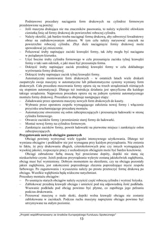 „Projekt współfinansowany ze środków Europejskiego Funduszu Społecznego”
13
Podstawowe procedury naciągania form drukowych na cylindrze formowym
przedstawione są poniŜej:
– Jeśli maszyna drukująca nie ma znaczników pasowania, to naleŜy wykreślić ołówkiem
cieniutką linię od formy drukowej do powierzchni roboczej cylindra.
– NaleŜy określić, jak bardzo trzeba naciągnąć formę drukową, aby odtworzyć kwadratowy
obraz na zadrukowywanym arkuszu. W tym celu naleŜy narysować znaczek na
powierzchni roboczej cylindra. Zbyt duŜe naciągnięcie formy drukowej moŜe
spowodować jej zniszczenie.
– Poluzować śruby napinające zaciski krawędzi formy, tak Ŝeby mogła być naciągana
w poŜądanym kierunku.
– UŜyć boczne śruby cylindra formowego w celu przesunięcia zacisku tylnej krawędzi
formy o taki sam odcinek, o jaki musi być przesunięta forma.
– Dokręcić śruby napinające zacisk przedniej krawędzi formy w celu dokładnego
wyrównania formy drukowej.
– Dokręcić śruby napinające zacisk tylnej krawędzi formy.
Automatyczne montowanie form drukowych – w ostatnich latach wiele drukarń
zaopatrzyło swoje maszyny w automatyczne lub półautomatyczne systemy wymiany form
drukowych. Cała procedura mocowania formy opiera się na trzech urządzeniach róŜniących
się stopniem automatyzacji. Dlatego teŜ instrukcja działania jest specyficzna dla kaŜdego
takiego urządzenia. Najprostsza procedura opiera się na jednym systemie automatycznego
montaŜu formy drukowej. Procedura ta obejmuje następujące etapy:
– Załadowanie przez operatora maszyny nowych form drukowych do kasety.
– Wybranie przez operatora zespołu wymagającego załoŜenia nowej formy i włączenie
przycisku uruchamiającego procedurę montaŜu.
– Automatyczne otworzenie się osłon zabezpieczających i przesunięcie ładowarki w stronę
cylindra formowego.
– Otwarcie zacisków formy i przeniesienie starej formy do ładowarki.
– MontaŜ nowej formy na cylindrze formowym.
– Zamknięcie zacisków formy, powrót ładowarki na pierwotne miejsce i zamknięcie osłon
zabezpieczających.
Przygotowanie nowych obciągów gumowych
Obciągi powinny wytrzymać wiele tygodni intensywnego uŜytkowania. Dlatego teŜ
wymiana obciągów i podkładów nie jest wymagana przy kaŜdym przyrządzaniu. Nie zmienia
to faktu, Ŝe przy drukowaniu długich, czterokolorowych prac czy innych wymagających
wysokiej jakości, rozpoczęcie pracy z uszkodzonym obciągiem moŜe być bardzo kosztowne.
Obciągi zabrudzone farbą muszą być przecierane dopóty, dopóki nie staną się
nieskazitelnie czyste. JeŜeli podczas przyrządzania wykryte zostaną jakiekolwiek zagłębienia,
obciąg musi być wymieniony. Dobrym momentem na określenie, czy na obciągu pozostały
jakieś zagłębienia, jest zakończenie poprzedniego zlecenia poprzedzające mycie zespołu
farbowego. Po zagumowaniu i wysuszeniu naleŜy po prostu przetoczyć formę drukową po
obciągu. Wszelkie wgłębienia będą widoczne natychmiast.
Procedury montaŜu obciągów:
– Po usunięciu starych obciągów naleŜy oczyścić część roboczą cylindra i wytrzeć łoŜyska.
– Zablokować przednią krawędź obciągu i umieścić pod nią odpowiednią ilość podkładu.
Wsuwanie podkładu pod obciąg powinno być płynne, co zapobiega jego pełzaniu
podczas drukowania.
– Przesuwać maszynę o małe skoki, dopóki wolna krawędź obciągu nie zostanie
zablokowana w zaciskach. Podczas ruchu maszyny napręŜenie obciągu powinno być
utrzymywane na stałym poziomie.
 