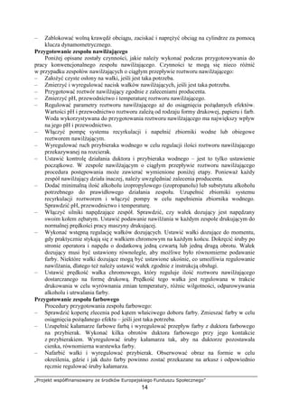 „Projekt współfinansowany ze środków Europejskiego Funduszu Społecznego”
14
– Zablokować wolną krawędź obciągu, zaciskać i napręŜyć obciąg na cylindrze za pomocą
klucza dynamometrycznego.
Przygotowanie zespołu nawilŜającego
PoniŜej opisane zostały czynności, jakie naleŜy wykonać podczas przygotowywania do
pracy konwencjonalnego zespołu nawilŜającego. Czynności te mogą się nieco róŜnić
w przypadku zespołów nawilŜających o ciągłym przepływie roztworu nawilŜającego:
– ZałoŜyć czyste osłony na wałki, jeśli jest taka potrzeba.
– Zmierzyć i wyregulować nacisk wałków nawilŜających, jeśli jest taka potrzeba.
– Przygotować roztwór nawilŜający zgodnie z zaleceniami producenta.
– Zmierzyć pH, przewodnictwo i temperaturę roztworu nawilŜającego.
– Regulować parametry roztworu nawilŜającego aŜ do osiągnięcia poŜądanych efektów.
Wartości pH i przewodnictwo roztworu zaleŜą od rodzaju formy drukowej, papieru i farb.
Woda wykorzystywana do przygotowania roztworu nawilŜającego ma największy wpływ
na jego pH i przewodnictwo.
– Włączyć pompę systemu recyrkulacji i napełnić zbiorniki wodne lub obiegowe
roztworem nawilŜającym.
– Wyregulować ruch przybieraka wodnego w celu regulacji ilości roztworu nawilŜającego
przekazywanej na rozcierak.
– Ustawić kontrolę działania duktora i przybieraka wodnego – jest to tylko ustawienie
początkowe. W zespole nawilŜającym o ciągłym przepływie roztworu nawilŜającego
procedura postępowania moŜe zawierać wymienione poniŜej etapy. PoniewaŜ kaŜdy
zespół nawilŜający działa inaczej, naleŜy uwzględniać zalecenia producenta.
– Dodać minimalną ilość alkoholu izopropylowego (izopropanolu) lub substytutu alkoholu
potrzebnego do prawidłowego działania zespołu. Uzupełnić zbiorniki systemu
recyrkulacji roztworem i włączyć pompy w celu napełnienia zbiornika wodnego.
Sprawdzić pH, przewodnictwo i temperaturę.
– Włączyć silniki napędzające zespół. Sprawdzić, czy wałek dozujący jest napędzany
swoim kołem zębatym. Ustawić podawanie nawilŜania w kaŜdym zespole drukującym do
normalnej prędkości pracy maszyny drukującej.
– Wykonać wstępną regulację wałków dozujących. Ustawić wałki dozujące do momentu,
gdy praktycznie stykają się z wałkiem chromowym na kaŜdym końcu. Dokręcić śruby po
stronie operatora i napędu o dodatkową jedną czwartą lub jedną drugą obrotu. Wałek
dozujący musi być ustawiony równolegle, aby moŜliwe było równomierne podawanie
farby. Niektóre wałki dozujące mogą być ustawione ukośnie, co umoŜliwia regulowanie
nawilŜania, dlatego teŜ naleŜy ustawić wałek zgodnie z instrukcją obsługi.
– Ustawić prędkość wałka chromowego, który reguluje ilość roztworu nawilŜającego
dostarczanego na formę drukową. Prędkość tego wałka jest regulowana w trakcie
drukowania w celu wyrównania zmian temperatury, róŜnic wilgotności, odparowywania
alkoholu i utrwalania farby.
Przygotowanie zespołu farbowego
Procedury przygotowania zespołu farbowego:
– Sprawdzić kopertę zlecenia pod kątem właściwego doboru farby. Zmieszać farby w celu
osiągnięcia poŜądanego efektu – jeśli jest taka potrzeba.
– Uzupełnić kałamarze farbowe farbą i wyregulować przepływ farby z duktora farbowego
na przybierak. Wykonać kilka obrotów duktora farbowego przy jego kontakcie
z przybierakiem. Wyregulować śruby kałamarza tak, aby na duktorze pozostawała
cienka, równomierna warstewka farby.
– Nafarbić wałki i wyregulować przybierak. Obserwować obraz na formie w celu
określenia, gdzie i jak duŜo farby powinno zostać przekazane na arkusz i odpowiednio
ręcznie regulować śruby kałamarza.
 