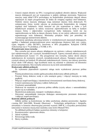 „Projekt współfinansowany ze środków Europejskiego Funduszu Społecznego”
15
– Ustawić stopień obrotów na 50% i wyregulować prędkość obrotów duktora. Większość
maszyn drukujących jest juŜ wyposaŜona w pulpity zdalnego sterowania. Najnowsze
maszyny mają układ CIP-4 pozwalający na bezpośrednie przełoŜenie danych obrazu
zapisanych na etapie przygotowania do druku do wstępnej regulacji stref kałamarza.
Niektóre starsze maszyny drukujące mają natomiast skanery form drukowych. Po
zeskanowaniu formy wyniki odczytu są przekazywane bezpośrednio do wstępnej
regulacji stref kałamarza. JeŜeli maszyna nie jest wyposaŜona w Ŝadne z tych
dodatkowych urządzeń, to naleŜy oszacować zapotrzebowanie na farbę w kaŜdym
miejscu formy i odpowiednio wyregulować śruby kałamarza. JeŜeli nie ma
zapotrzebowania na farbę na danym obszarze formy, to nie naleŜy całkowicie zamykać
segmentowego noŜa kałamarza. Minimalny przepływ farby jest potrzebny do
wystarczającego nasmarowania duktora.
Najczęściej spotykaną sekwencją kolorów w wielokolorowych maszynach drukujących,
zgodnie z badaniami przeprowadzonymi przez największego dostawcę farb, jest: czarny,
cyjan, magenta i Ŝółty (KCMY), stosowana w 80% przypadków. Kolejność CMYK
wykorzystuje się w 7% produkcji, a YCMK w 4%.
Przygotowanie stosu rozruchu
Stos rozruchu jest stosem arkuszy składającym się zarówno z arkuszy makulaturowych
(juŜ zadrukowanych), jak i czystych, niezadrukowanych. Typowy stosunek arkuszy czystych
do makulaturowych wynosi 1:5. Aby przygotować stos rozruchu, naleŜy okroić arkusze
makulaturowe do wymiarów czystych, niezadrukowanych arkuszy. Następnie umieścić 10
czystych arkuszy po kaŜdych 50 arkuszach makulaturowych. Gotowy stos arkuszy powinien
liczyć około 1100 arkuszy. Jego liczebność moŜe się zmieniać w zaleŜności od złoŜoności
procesu przyrządzania. Stos rozruchu umieszcza się na stole samonakładaka.
Drukowanie odbitek próbnych
Po wykonaniu poprzednich czynności załoga moŜe wydrukować pierwsze próbne
odbitki.
PoniŜej przedstawiona została ogólna procedura drukowania odbitek próbnych:
– Przemyć formy drukowe wodą w celu usunięcia gumy i włączyć maszynę na małą
prędkość.
– Włączyć zespół nawilŜający i skontrolować równomierność nawilŜania formy drukowej.
– Ustawić automatyczny tryb pracy wałków farbowych.
– Uruchomić samonakładak.
– Drukować do momentu aŜ pierwsza próbna odbitka (czysty arkusz z samonakładaka)
pojawi się na wykładaku.
– Skontrolować podawanie, transport i wykładanie arkusza.
– Zatrzymać samonakładak (maszyna drukująca automatycznie przestanie drukować)
i odłączyć zespół nawilŜający.
Kontrola odbitek próbnych
Odbitki próbne są kontrolowane na lekko pochylonej, płaskiej powierzchni. Zgodnie
z normą ISO 3664:2000, Warunki Obserwacji – Technologia poligraficzna i fotografia,
oświetlenie w komorze obserwacyjnej powinno wynosić 5000 K, a wszystkie powierzchnie
(otoczenie) w komorze muszą mieć neutralny szary kolor (Munsell N8/).
Na odbitkach próbnych badane są poniŜsze elementy w kolejności:
1. Rozmieszczenie i spasowanie obrazu.
2. Jakość wydruku.
3. Równowaga farba-woda.
4. Barwy wydruku.
 