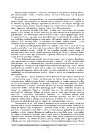 „Projekt współfinansowany ze środków Europejskiego Funduszu Społecznego”
16
NajwaŜniejszym elementem, który naleŜy skontrolować przy pierwszej próbnej odbitce,
jest rozmieszczenie obrazu, poniewaŜ zespoły farbowe i nawilŜające nie są jeszcze
zrównowaŜone.
Rozmieszczenie i spasowanie obrazu – na pierwszych odbitkach próbnych kontroluje się
pozycję obrazu. Dodatkowo pierwszy operator maszyny sprawdza, czy cały obraz znajduje się
na arkuszu i czy ogólny format jest wyśrodkowany na arkuszu. Jeśli maszyna drukująca jest
wyposaŜona w zdalną kontrolę registrów, to pierwszy operator maszyny powinien wyrównać
obrazy za pomocą tych regulatorów i unikać zmiany pozycji formy drukowej.
JeŜeli na wydruku jest tylko jeden kolor, to obraz jest wyrównywany do krawędzi
papieru. NaleŜy upewnić się, Ŝe obraz na arkuszu jest umieszczony właściwie i prostopadle do
jego krawędzi. Jeśli obraz nie jest odpowiednio ustawiony w kierunku poprzecznym, naleŜy
wyregulować mierzycę i pozycję stosu. Jeśli obraz musi być przesunięty do przodu lub do
tyłu względem przedniej krawędzi arkusza, naleŜy odpowiednio ustawić formę drukową na
cylindrze. Jeśli wszystkie kolory są drukowane na pierwszej odbitce próbnej, z czym
zazwyczaj mamy do czynienia, to kolory są wyrównywane do siebie i do papieru.
Jeśli na pierwszej odbitce próbnej drukowany jest tylko jeden kolor, to jeden lub więcej
dodatkowych kolorów jest drukowanych na następnej odbitce próbnej. Następne kolory są
pasowane względem pierwszej odbitki. W tym przypadku wszystkie zmiany muszą być
przeprowadzane przez zmianę ustawień cylindrów drukujących lub przez napręŜenie formy
drukowej. Podkład moŜe być przeniesiony z cylindra formowego na cylinder obciągowy
w celu dopasowania długości obrazu.
W wielu drukarniach drugi operator maszyny niezwłocznie bierze wydruk do dokładnego
stołu pomiarowego o poziomych i pionowych szynach ze skalami z podziałką co milimetr lub
jedną szesnastą cala. Na arkuszu powinny znajdować się ciągłe linie określające linię cięcia,
linie przerywane oznaczające linię złamywania i ewentualnie linię perforacji. Jeśli na arkuszu
znajduje się wiele uŜytków o takim samym kształcie (np. etykiety), to powinien on zawierać
takŜe znaczniki okrawania. Kierownik zmiany powinien porównać ten arkusz z proofem.
Jakiekolwiek rozbieŜności pomiędzy proofem i badanym wydrukiem powodują zatrzymanie
przyrządzania.
Jakość wydruku – jakość pierwszych odbitek próbnych nie jest wysoka. Podstawowe
wady jakościowe mogą wynikać z niewłaściwego, za słabego jeszcze nasycenia odbitek,
spowodowanego nadmiernym nawilŜaniem i niewystarczającym przekazywaniem farby lub
ze zbyt mocnego nasycenia odbitki, wywołanego zbyt duŜą ilością nadawanej farby. Wśród
innych problemów występują: tonowanie, łączenie się punktów rastrowych, cętkowanie,
ziarnowanie druków, arkusze, które przyklejają się do obciągu i nadmierne zwijanie się
arkuszy na wykładaniu. Przyczyną większości tych wad jest najczęściej niewłaściwe
nawilŜanie lub nafarbianie. Dlatego teŜ operator maszyny musi zidentyfikować właściwą
przyczynę i odpowiednio wyregulować nawilŜanie oraz nafarbienie podczas prób
zbalansowania wody i farby na najniŜszym moŜliwym poziomie. Jeśli obraz nie jest
poprawnie przenoszony z obciągu, nacisk pomiędzy cylindrem dociskowym i cylindrem
pośrednim musi być skontrolowany i wyregulowany, jeśli zajdzie taka potrzeba.
Odwzorowanie barwy – jeśli obrazy są poprawnie spozycjonowane, a jakość odbitki jest
akceptowalna, to operator maszyny musi tak wyregulować ustawienie zespołu farbowego, by
barwy na wydruku były akceptowalne. Generalna zasada jest taka, Ŝe maszyna powinna
pracować z minimalną ilością farby i roztworu nawilŜającego potrzebną do uzyskania
poŜądanej gęstości optycznej. Podczas przyrządzania równowaga farba-woda i kolor rzadko
są zgodne ze standardem. PoniewaŜ maszyny mają tendencję do początkowego nanoszenia
zbyt duŜej ilości roztworu nawilŜającego na formę, dobrą metodą jest początkowe odcięcie
dopływu roztworu. Jeśli operator zacznie od cienkiej warstwy farby, to gęstość optyczna na
odbitce będzie zbyt mała. Przemienne zwiększanie poziomu nafarbiania i poziomu nawilŜania
 