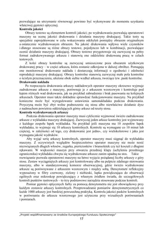 „Projekt współfinansowany ze środków Europejskiego Funduszu Społecznego”
17
pozwalające na utrzymanie równowagi powinno być wykonywane do momentu uzyskania
właściwej gęstości optycznej.
Kontrola jakości
Obrazy testowe są elementem kontroli jakości; po wydrukowaniu pozwalają operatorowi
maszyny na ocenę jakości drukowania i działania maszyny drukującej. Takie testy są
specjalnie zaprojektowane w celu wskazywania odchyleń pomiędzy obrazem oryginalnym
a ostatecznie wydrukowanym obrazem. Na jakość drukowania wpływa wiele czynników
i dlatego stosowane są róŜne obrazy testowe, pojedynczo lub w kombinacji, pozwalające
ocenić działanie maszyny drukującej. Obrazy testowe przygotowuje się zazwyczaj na pełny
format zadrukowywanego arkusza i stanowią one oddzielnie drukowaną pracę w celach
testowych.
Z kolei obrazy kontrolne są zazwyczaj umieszczone poza obszarem uŜytkowym
drukowanej pracy – w części arkusza, która zostanie odkrojona w dalszej obróbce. Pomagają
one monitorować drukowanie nakładu i dostarczają informacji o zgodności i zdolności
reprodukcji maszyny drukującej. Obrazy kontrolne stanowią zazwyczaj małe pola kontrolne
o ścisłym przeznaczeniu, ułoŜone obok siebie wzdłuŜ arkusza, tworzące tzw. paski kontrolne.
Drukowanie nakładu
Po rozpoczęciu drukowania arkuszy nakładowych operator maszyny okresowo wyjmuje
zadrukowane arkusze z maszyny, porównuje je z arkuszem wzorcowym i kontroluje pod
kątem róŜnych wad drukowania, jak na przykład zabrudzenia i brak pasowania na kolejnych
arkuszach. Operator musi takŜe dokładnie sprawdzać funkcjonowanie maszyny. Na przykład
konieczne moŜe być wyregulowanie ustawienia samonakładaka podczas drukowania.
Przyczyną moŜe być zbyt wolne podnoszenie się stosu albo niewłaściwe działanie dysz
z nadmuchem powietrza oddzielających górny arkusz od reszty stosu.
Kontrola wydrukowanych arkuszy
Podczas drukowania operator maszyny musi cyklicznie wyjmować świeŜo zadrukowane
arkusze z wykładaka maszyny drukującej. Zazwyczaj jeden arkusz kontrolny jest wyjmowany
z kaŜdego zespołu łapek wykładaka. Na przykład jeśli maszyna ma 10 zespołów łapek
wykładaka, to wyjmuje się 10 arkuszy kontrolnych. Kontrole są wymagane co 10 minut lub
częściej, w zaleŜności od tego, czy drukowanie jest jedno-, czy wielokolorowe i jaka jest
wymagana jakość wydruków.
Aby wyjąć serię arkuszy kontrolnych, operator maszyny musi sięgnąć do wykładaka
maszyny. Z oczywistych względów bezpieczeństwa operator maszyny nie moŜe nosić
niezwiązanych długich włosów, zegarka, pierścionków i bransoletek czy teŜ koszuli z długimi
rękawami. W większości maszyn przy otwarciu przedniej klapy (uchyleniu przedniego
ogranicznika) wykładaka chwyta się wydrukowane arkusze zanim upadną na stos. Takie
rozwiązanie pozwala operatorowi maszyny na łatwe wyjęcie poŜądanej liczby arkuszy z góry
stosu. Zestaw wyciągniętych arkuszy jest kontrolowany albo na pulpicie zdalnego sterowania
maszyny, albo w standaryzowanej komorze obserwacyjnej, gdzie świeŜo wydrukowane
arkusze są porównywane z arkuszem wzorcowym i między sobą. Densytometr refleksyjny
wyposaŜony w filtry czerwony, zielony i niebieski, lupka powiększająca do obserwacji
ogólnych oraz mikroskop powiększający z własnym źródłem światła, do szczegółowych
kontroli punktów rastrowych – to trzy podstawowe narzędzia stosowane podczas kontroli.
Pomiar gęstości optycznych farby za pomocą densytometru nie jest obowiązkowy przy
kaŜdym zestawie arkuszy kontrolnych. Przeprowadzanie pomiarów densytometrycznych co
kaŜde 1000 arkuszy jest bardziej powszechną praktyką. Kontrola jakości pasków kontrolnych
w porównaniu do arkusza wzorcowego jest uŜyteczna przy wizualnych porównaniach
i pomiarach.
 