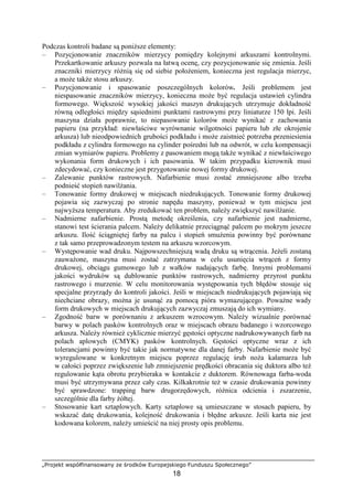 „Projekt współfinansowany ze środków Europejskiego Funduszu Społecznego”
18
Podczas kontroli badane są poniŜsze elementy:
– Pozycjonowanie znaczników mierzycy pomiędzy kolejnymi arkuszami kontrolnymi.
Przekartkowanie arkuszy pozwala na łatwą ocenę, czy pozycjonowanie się zmienia. Jeśli
znaczniki mierzycy róŜnią się od siebie połoŜeniem, konieczna jest regulacja mierzyc,
a moŜe takŜe stosu arkuszy.
– Pozycjonowanie i spasowanie poszczególnych kolorów. Jeśli problemem jest
niespasowanie znaczników mierzycy, konieczna moŜe być regulacja ustawień cylindra
formowego. Większość wysokiej jakości maszyn drukujących utrzymuje dokładność
równą odległości między sąsiednimi punktami rastrowymi przy liniaturze 150 lpi. Jeśli
maszyna działa poprawnie, to niepasowanie kolorów moŜe wynikać z zachowania
papieru (na przykład: niewłaściwe wyrównanie wilgotności papieru lub złe okrojenie
arkusza) lub nieodpowiednich grubości podkładu i moŜe zaistnieć potrzeba przeniesienia
podkładu z cylindra formowego na cylinder pośredni lub na odwrót, w celu kompensacji
zmian wymiarów papieru. Problemy z pasowaniem mogą takŜe wynikać z niewłaściwego
wykonania form drukowych i ich pasowania. W takim przypadku kierownik musi
zdecydować, czy konieczne jest przygotowanie nowej formy drukowej.
– Zalewanie punktów rastrowych. Nafarbienie musi zostać zmniejszone albo trzeba
podnieść stopień nawilŜania.
– Tonowanie formy drukowej w miejscach niedrukujących. Tonowanie formy drukowej
pojawia się zazwyczaj po stronie napędu maszyny, poniewaŜ w tym miejscu jest
najwyŜsza temperatura. Aby zredukować ten problem, naleŜy zwiększyć nawilŜanie.
– Nadmierne nafarbienie. Prostą metodę określenia, czy nafarbienie jest nadmierne,
stanowi test ścierania palcem. NaleŜy delikatnie przeciągnąć palcem po mokrym jeszcze
arkuszu. Ilość ściągniętej farby na palcu i stopień smuŜenia powinny być porównane
z tak samo przeprowadzonym testem na arkuszu wzorcowym.
– Występowanie wad druku. Najpowszechniejszą wadą druku są wtrącenia. JeŜeli zostaną
zauwaŜone, maszyna musi zostać zatrzymana w celu usunięcia wtrąceń z formy
drukowej, obciągu gumowego lub z wałków nadających farbę. Innymi problemami
jakości wydruków są dublowanie punktów rastrowych, nadmierny przyrost punktu
rastrowego i murzenie. W celu monitorowania występowania tych błędów stosuje się
specjalne przyrządy do kontroli jakości. Jeśli w miejscach niedrukujących pojawiają się
niechciane obrazy, moŜna je usunąć za pomocą pióra wymazującego. PowaŜne wady
form drukowych w miejscach drukujących zazwyczaj zmuszają do ich wymiany.
– Zgodność barw w porównaniu z arkuszem wzrocowym. NaleŜy wizualnie porównać
barwy w polach pasków kontrolnych oraz w miejscach obrazu badanego i wzorcowego
arkusza. NaleŜy równieŜ cyklicznie mierzyć gęstości optyczne nadrukowywanych farb na
polach aplowych (CMYK) pasków kontrolnych. Gęstości optyczne wraz z ich
tolerancjami powinny być takie jak normatywne dla danej farby. Nafarbienie moŜe być
wyregulowane w konkretnym miejscu poprzez regulację śrub noŜa kałamarza lub
w całości poprzez zwiększenie lub zmniejszenie prędkości obracania się duktora albo teŜ
regulowanie kąta obrotu przybieraka w kontakcie z duktorem. Równowaga farba-woda
musi być utrzymywana przez cały czas. Kilkakrotnie teŜ w czasie drukowania powinny
być sprawdzone: trapping barw drugorzędowych, róŜnica odcienia i zszarzenie,
szczególnie dla farby Ŝółtej.
– Stosowanie kart sztaplowych. Karty sztaplowe są umieszczane w stosach papieru, by
wskazać datę drukowania, kolejność drukowania i błędne arkusze. Jeśli karta nie jest
kodowana kolorem, naleŜy umieścić na niej prosty opis problemu.
 