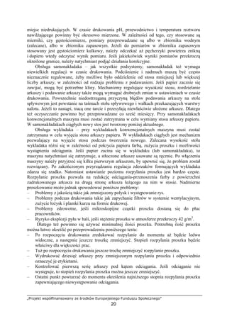 „Projekt współfinansowany ze środków Europejskiego Funduszu Społecznego”
20
miejsc niedrukujących. W czasie drukowania pH, przewodnictwo i temperatura roztworu
nawilŜającego powinny być okresowo mierzone. W zaleŜności od tego, czy stosowane są
mierniki, czy gęstościomierze, pomiary przeprowadzane są albo w zbiorniku wodnym
(zalecane), albo w zbiorniku zapasowym. JeŜeli do pomiarów w zbiorniku zapasowym
stosowany jest gęstościomierz kulkowy, naleŜy odczekać aŜ pęcherzyki powietrza znikną
i dopiero wtedy odczytać wynik pomiaru. Jeśli jakiekolwiek wyniki pomiarów przekroczą
określone granice, naleŜy natychmiast podjąć działania korekcyjne.
Obsługa samonakładaka – jak wszystkie podsystemy, samonakładak teŜ wymaga
niewielkich regulacji w czasie drukowania. Podciśnienie i nadmuch muszą być często
nieznacznie regulowane, Ŝeby moŜliwe było oddzielenie od stosu mniejszej lub większej
liczby arkuszy, w zaleŜności od rodzaju problemu z podawaniem. Jeśli papier zacznie się
zawijać, mogą być potrzebne kliny. Mechanizmy regulujące wysokość stosu, rozdzielanie
arkuszy i podawanie arkuszy takŜe mogą wymagać drobnych zmian w ustawieniach w czasie
drukowania. Powszechnie niedostrzeganą przyczyną błędów podawania arkuszy na stole
spływowym jest powstanie na taśmach stołu spływowego i wałkach przekazujących warstwy
nalotu. JeŜeli to nastąpi, tracą one tarcie i przesyłają niewłaściwie ułoŜone arkusze. Dlatego
teŜ oczyszczanie powinno być przeprowadzane co sześć miesięcy. Przy samonakładakach
konwencjonalnych maszyna musi zostać zatrzymana w celu wymiany stosu arkuszy papieru.
W samonakładakach ciągłych nowy stos jest tworzony poniŜej aktualnego.
Obsługa wykładaka – przy wykładakach konwencjonalnych maszyna musi zostać
zatrzymana w celu wyjęcia stosu arkuszy papieru. W wykładakach ciągłych jest mechanizm
pozwalający na wyjęcie stosu podczas tworzenia nowego. Zalecana wysokość stołu
wykładaka róŜni się w zaleŜności od pokrycia papieru farbą, zuŜycia proszku i moŜliwości
wystąpienia odciągania. Jeśli papier zacina się w wykładaku (lub samonakładaku), to
maszyna natychmiast się zatrzymuje, a stłoczone arkusze usuwane są ręcznie. Po włączeniu
maszyny naleŜy przyjrzeć się kilku pierwszym arkuszom, by upewnić się, Ŝe problem został
rozwiązany. Po zakończonym przyrządzaniu regulacja zderzaków formujących wykładaka
zdarza się rzadko. Natomiast ustawianie poziomu rozpylania proszku jest bardzo częste.
Rozpylanie proszku pozwala na redukcję odciągania-przenoszenia farby z powierzchni
zadrukowanego arkusza na drugą stronę arkusza leŜącego na nim w stosie. Nadmierne
proszkowanie moŜe jednak spowodować poniŜsze problemy:
– Problemy z jakością takie jak zmniejszony połysk i występowanie rys.
– Problemy podczas drukowania takie jak zapychanie filtrów w systemie wentylacyjnym,
zuŜycie łoŜysk i plamki kurzu na formie drukowej.
– Problemy zdrowotne, jeśli mikroskopijne cząstki proszku dostaną się do płuc
pracowników.
– Ryzyko eksplozji pyłu w hali, jeśli stęŜenie proszku w atmosferze przekroczy 42 g/m3
.
Dlatego teŜ powinno się uŜywać minimalnej ilości proszku. Potrzebną ilość proszku
moŜna łatwo określić po przeprowadzeniu poniŜszego testu:
– Po rozpoczęciu drukowania zredukować rozpylanie do momentu aŜ będzie ledwo
widoczne, a następnie jeszcze troszkę zmniejszyć. Stopień rozpylania proszku będzie
właściwy dla większości prac.
– TuŜ po rozpoczęciu drukowania jeszcze trochę zmniejszyć rozpylanie proszku.
– Wydrukować dziesięć arkuszy przy zmniejszonym rozpylaniu proszku i odpowiednio
oznaczyć je etykietami.
– Kontrolować pierwszą serię arkuszy pod kątem odciągania. Jeśli odciąganie nie
występuje, to stopień rozpylania proszku moŜna jeszcze zmniejszyć.
– Ostatni punkt powtarzać do momentu określenia najniŜszego stopnia rozpylania proszku
zapewniającego niewystępowanie odciągania.
 