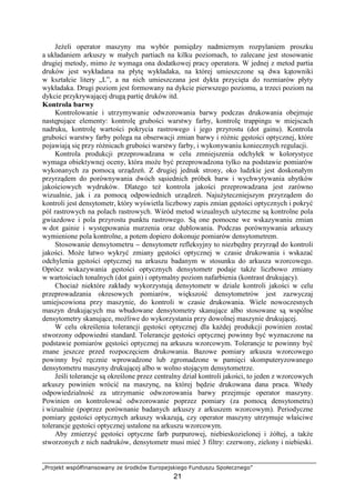 „Projekt współfinansowany ze środków Europejskiego Funduszu Społecznego”
21
JeŜeli operator maszyny ma wybór pomiędzy nadmiernym rozpylaniem proszku
a układaniem arkuszy w małych partiach na kilku poziomach, to zalecane jest stosowanie
drugiej metody, mimo Ŝe wymaga ona dodatkowej pracy operatora. W jednej z metod partia
druków jest wykładana na płytę wykładaka, na której umieszczone są dwa kątowniki
w kształcie litery „L”, a na nich umieszczana jest dykta przycięta do rozmiarów płyty
wykładaka. Drugi poziom jest formowany na dykcie pierwszego poziomu, a trzeci poziom na
dykcie przykrywającej drugą partię druków itd.
Kontrola barwy
Kontrolowanie i utrzymywanie odwzorowania barwy podczas drukowania obejmuje
następujące elementy: kontrolę grubości warstwy farby, kontrolę trappingu w miejscach
nadruku, kontrolę wartości pokrycia rastrowego i jego przyrostu (dot gainu). Kontrola
grubości warstwy farby polega na obserwacji zmian barwy i róŜnic gęstości optycznej, które
pojawiają się przy róŜnicach grubości warstwy farby, i wykonywaniu koniecznych regulacji.
Kontrola produkcji przeprowadzana w celu zmniejszenia odchyłek w kolorystyce
wymaga obiektywnej oceny, która moŜe być przeprowadzona tylko na podstawie pomiarów
wykonanych za pomocą urządzeń. Z drugiej jednak strony, oko ludzkie jest doskonałym
przyrządem do porównywania dwóch sąsiednich próbek barw i wychwytywania ubytków
jakościowych wydruków. Dlatego teŜ kontrola jakości przeprowadzana jest zarówno
wizualnie, jak i za pomocą odpowiednich urządzeń. NajuŜyteczniejszym przyrządem do
kontroli jest densytometr, który wyświetla liczbowy zapis zmian gęstości optycznych i pokryć
pól rastrowych na polach rastrowych. Wśród metod wizualnych uŜyteczne są kontrolne pola
gwiazdowe i pola przyrostu punktu rastrowego. Są one pomocne we wskazywaniu zmian
w dot gainie i występowania murzenia oraz dublowania. Podczas porównywania arkuszy
wymienione pola kontrolne, a potem dopiero dokonuje pomiarów densytometrem.
Stosowanie densytometru – densytometr refleksyjny to niezbędny przyrząd do kontroli
jakości. MoŜe łatwo wykryć zmiany gęstości optycznej w czasie drukowania i wskazać
odchylenia gęstości optycznej na arkuszu badanym w stosunku do arkusza wzorcowego.
Oprócz wskazywania gęstości optycznych densytometr podaje takŜe liczbowo zmiany
w wartościach tonalnych (dot gain) i optymalny poziom nafarbienia (kontrast drukujący).
ChociaŜ niektóre zakłady wykorzystują densytometr w dziale kontroli jakości w celu
przeprowadzania okresowych pomiarów, większość densytometrów jest zazwyczaj
umiejscowiona przy maszynie, do kontroli w czasie drukowania. Wiele nowoczesnych
maszyn drukujących ma wbudowane densytometry skanujące albo stosowane są wspólne
densytometry skanujące, moŜliwe do wykorzystania przy dowolnej maszynie drukującej.
W celu określenia tolerancji gęstości optycznej dla kaŜdej produkcji powinien zostać
stworzony odpowiedni standard. Tolerancje gęstości optycznej powinny być wyznaczone na
podstawie pomiarów gęstości optycznej na arkuszu wzorcowym. Tolerancje te powinny być
znane jeszcze przed rozpoczęciem drukowania. Bazowe pomiary arkusza wzorcowego
powinny być ręcznie wprowadzone lub zgromadzone w pamięci skomputeryzowanego
densytometru maszyny drukującej albo w wolno stojącym densytometrze.
Jeśli tolerancje są określone przez centralny dział kontroli jakości, to jeden z wzorcowych
arkuszy powinien wrócić na maszynę, na której będzie drukowana dana praca. Wtedy
odpowiedzialność za utrzymanie odwzorowania barwy przejmuje operator maszyny.
Powinien on kontrolować odwzorowanie poprzez pomiary (za pomocą densytometru)
i wizualnie (poprzez porównanie badanych arkuszy z arkuszem wzorcowym). Periodyczne
pomiary gęstości optycznych arkuszy wskazują, czy operator maszyny utrzymuje właściwe
tolerancje gęstości optycznej ustalone na arkuszu wzorcowym.
Aby zmierzyć gęstości optyczne farb purpurowej, niebieskozielonej i Ŝółtej, a takŜe
stworzonych z nich nadruków, densytometr musi mieć 3 filtry: czerwony, zielony i niebieski.
 