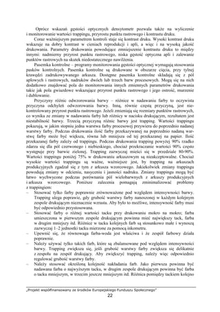 „Projekt współfinansowany ze środków Europejskiego Funduszu Społecznego”
22
Oprócz wskazań gęstości optycznych densytometr pozwala takŜe na wyliczenie
i monitorowanie wartości trappingu, przyrostu punktu rastrowego i kontrastu druku.
Coraz waŜniejszym parametrem kontroli staje się kontrast druku. Wysoki kontrast druku
wskazuje na dobry kontrast w cieniach reprodukcji i apli, a więc i na wysoką jakość
drukowania. Parametry drukowania powodujące zmniejszenie kontrastu druku to między
innymi: nadmierny przyrost punktu rastrowego, niska gęstość optyczna apli i zalewanie
punktów rastrowych na skutek niedostatecznego nawilŜenia.
Pasemka kontrolne – programy monitorowania gęstości optycznej wymagają stosowania
pasków kontrolnych. Pasemka kontrolne są drukowane w obszarze cięcia, przy tylnej
krawędzi zadrukowywanego arkusza. Dostępne pasemka kontrolne składają się z pól
aplowych i rastrowych, nadruków dwóch lub trzech barw procesowych. Mogą się na nich
dodatkowo znajdować pola do monitorowania innych zmiennych parametrów drukowania
takie jak pola gwiazdowe wskazujące przyrost punktu rastrowego i jego ostrość, murzenie
i dublowanie.
Przyczyny róŜnic odwzorowania barwy – róŜnice w nadawaniu farby to oczywista
przyczyna odchyleń odwzorowania barwy. Inną, równie częstą przyczyną, jest nie-
kontrolowany przyrost punktu rastrowego. JeŜeli zmieniają się rozmiary punktów rastrowych,
co wynika ze zmiany w nadawaniu farby lub róŜnicy w nacisku drukującym, rezultatem jest
niestabilność barwy. Trzecią przyczyną róŜnic barwy jest trapping. Wartości trappingu
pokazują, w jakim stopniu jedna warstwa farby procesowej przywiera do poprzednio nadanej
warstwy farby. Podczas drukowania ilość farby przekazywanej na poprzednio nadaną war-
stwę farby moŜe być większa, równa lub mniejsza od tej przekazanej na papier. Ilość
przekazanej farby zaleŜy od trappingu. Podczas drukowania trapping powyŜej 90% rzadko
zdarza się dla pól czerwonego i niebieskiego, chociaŜ przekraczanie wartości 90% często
występuje przy barwie zielonej. Trapping zazwyczaj mieści się w przedziale 80-90%.
Wartości trappingu poniŜej 75% w drukowaniu arkuszowym są nieakceptowalne. ChociaŜ
wysokie wartości trappingu są waŜne, waŜniejsze jest, by trapping na arkuszach
produkcyjnych zgadzał się z tym z arkusza wzorcowego. Jakiekolwiek zmiany trappingu
powodują zmiany w odcieniu, nasyceniu i jasności nadruku. Zmiany trappingu mogą być
łatwo wychwycone podczas porównania pól wielobarwnych z arkuszy produkcyjnych
i arkusza wzorcowego. PoniŜsze zalecenia pomagają zminimalizować problemy
z trappingiem:
– Stosować tylko farby poprawnie zrównowaŜone pod względem intensywności barwy.
Trapping ulega poprawie, gdy grubość warstwy farby nanoszonej w kaŜdym kolejnym
zespole drukującym nieznacznie wzrasta. Aby było to moŜliwe, intensywność farby musi
być odpowiednio przystosowana.
– Stosować farby o róŜnej wartości tacku przy drukowaniu mokro na mokro; farba
umieszczona w pierwszym zespole drukującym powinna mieć największy tack, farba
w drugim mniejszy itd. RóŜnice w tacku kolejnych farb są stosunkowo małe i wynoszą
zazwyczaj 1–2 jednostki tacku mierzone za pomocą inkometru.
– Upewnić się, Ŝe równowaga farba-woda jest właściwa i Ŝe zespół farbowy działa
poprawnie.
– NaleŜy uŜywać tylko takich farb, które są zbalansowane pod względem intensywności
barwy. Trapping zwiększa się, jeśli grubość warstwy farby zwiększa się delikatnie
z zespołu na zespół drukujący. Aby zwiększyć trapping, naleŜy więc odpowiednio
regulować grubość warstwy farby.
– NaleŜy stosować określoną kolejność nakładania farb. Jako pierwsza powinna być
nadawana farba o najwyŜszym tacku, w drugim zespole drukującym powinna być farba
o tacku mniejszym, w trzecim jeszcze mniejszym itd. RóŜnica pomiędzy tackiem kolejno
 