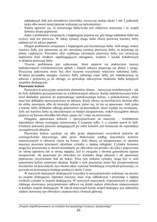 „Projekt współfinansowany ze środków Europejskiego Funduszu Społecznego”
23
nakładanych farb jest stosunkowo niewielka, zazwyczaj maleje około 1 lub 2 jednostek
tacku albo nawet mniej (pomiar wykonuje się tackometrem) .
– NaleŜy upewnić się, Ŝe równowaga farba/woda jest właściwie ustawiona i Ŝe zespół
farbowy działa poprawnie.
Jeden z problemów związanych z trappingiem pojawia się, gdy druga nakładana farba ma
wyŜszy tack niŜ pierwsza. W takiej sytuacji druga farba zbiera pierwszą warstwę farby
nadanej juŜ na arkusz papieru.
Drugim problemem związanym z trappingiem jest krystalizacja farby. Jeśli druga, mokra
warstwa farby jest nanoszona na juŜ utrwaloną warstwę pierwszej farby, to pojawiają się
plamy i pęknięcia. Powodem zbyt szybkiego utrwalania pierwszej farby jest zazwyczaj
nadmierna ilość środków zapobiegających odciąganiu, wosków i suszek kobaltowych
w składzie pierwszej farby.
Trzecim problemem jest cętkowanie, które pojawia się praktycznie zawsze
nadrukowanych wielokolorowych aplach i tintach arkusza pojawiają się plamy i smugi.
Przyczyną cętkowania moŜe być zbyt wczesne wysychanie właściwie nałoŜonej farby.
W takim przypadku następne warstwy farby zabierają część farby juŜ nadrukowanej na
arkuszu i przenoszą ją na obciągi, co powoduje sukcesywne brudzenie farbą kolejnych
zespołów drukujących.
Pasowanie koloru
Pasowanie to precyzyjne ustawienie elementów obrazu – zazwyczaj wielobarwnych – tak
by były dokładnie pozycjonowane na wydrukowanym arkuszu. KaŜdy nadrukowywany kolor
musi dokładnie pasować do poprzedniego nadrukowanego koloru, a pełnokolorowy obraz
musi być dokładnie spozycjonowany na arkuszu. Kiedy obrazy są niewłaściwie ułoŜone albo
do siebie nawzajem, albo do krawędzi arkusza, mówi się, Ŝe nie są spasowane. Jeśli jedna
z warstw farby delikatnie odbiega połoŜeniem od pozostałych, obraz wydaje się rozmazany.
Jeśli zaś warstwy farby są zdecydowanie za bardzo niespasowane, wokół szczegółów obrazu
pojawia się barwna obwódka lub obraz „psuje się” i staje się niewyraźny.
Osiąganie spasowania kolorów i spozycjonowania na maszynie – wielobarwne
reprodukcje obrazu wymagają zastosowania 4 (czasami tylko 3, a czasami nawet 6) farb.
Ustalenie połoŜenia paserów następujących po sobie kolorów jest konieczne do reprodukcji
szczegółowych obrazów.
Pasowanie koloru uzyskuje się albo przez dopasowanie wszystkich kolorów do
czarnego/koloru kluczowego, albo przez drukowanie według znaczników kolorów
umieszczonych w obszarze cięcia na formie. Jeśli obrazy są niespasowane, to operator
maszyny powinien przestawić określone cylindry o Ŝądaną odległość. Cylindry formowe
mogą być przesuwane w dwóch kierunkach: po obwodzie (do przodu i do tyłu) i poprzecznie
(w stronę operatora lub w stronę napędu). Jest to związane z dwoma generalnymi typami
niespasowań: złe pasowanie po obwodzie (w kierunku drogi arkusza) i złe pasowanie
poprzeczne (wyrównanie bok do boku). Poza tym niektóre cylindry mogą być w celu
spasowania koloru ustawiane ukośnie. KaŜde z tych przesunięć moŜe być przeprowadzone
niezaleŜnie od pozostałych, lecz moŜna takŜe wykonać kombinację wszystkich przesunięć, co
pozwala na przesunięcie kaŜdego punktu (o około 3 mm).
W starszych maszynach drukujących wszystkie te pozycjonowania wykonuje się ręcznie
na zespole drukującym. Operator maszyny musi więc odblokować i przesunąć o Ŝądaną
wielkość cylinder w zespole drukującym. W nowszych maszynach, wyposaŜonych w pulpity
zdalnego sterowania, pozycjonowanie odbywa się dzięki małym silniczkom zamocowanym
w kaŜdym zespole drukującym. W takich maszynach kaŜdy zespół drukujący jest oddzielnie
zdalnie sterowany (po obwodzie i poprzecznie) z konsoli głównej.
 