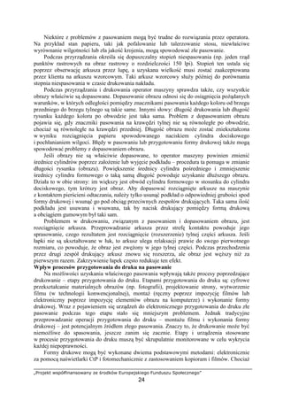 „Projekt współfinansowany ze środków Europejskiego Funduszu Społecznego”
24
Niektóre z problemów z pasowaniem mogą być trudne do rozwiązania przez operatora.
Na przykład stan papieru, taki jak pofalowanie lub talerzowanie stosu, niewłaściwe
wyrównanie wilgotności lub zła jakość krojenia, mogą spowodować złe pasowanie.
Podczas przyrządzania określa się dopuszczalny stopień niespasowania (np. jeden rząd
punktów rastrowych na obraz rastrowy o rozdzielczości 150 lpi). Stopień ten ustala się
poprzez obserwację arkusza przez lupę, a uzyskana wielkość musi zostać zaakceptowana
przez klienta na arkuszu wzorcowym. Taki arkusz wzorcowy słuŜy później do porównania
stopnia niespasowania w czasie drukowania nakładu.
Podczas przyrządzania i drukowania operator maszyny sprawdza takŜe, czy wszystkie
obrazy właściwie są dopasowane. Dopasowanie obrazu odnosi się do osiągnięcia poŜądanych
warunków, w których odległości pomiędzy znacznikami pasowania kaŜdego koloru od brzegu
przedniego do brzegu tylnego są takie same. Innymi słowy: długość drukowania lub długość
rysunku kaŜdego koloru po obwodzie jest taka sama. Problem z dopasowaniem obrazu
pojawia się, gdy znaczniki pasowania na krawędzi tylnej nie są równoległe po obwodzie,
chociaŜ są równoległe na krawędzi przedniej. Długość obrazu moŜe zostać zniekształcona
w wyniku rozciągnięcia papieru spowodowanego naciskiem cylindra dociskowego
i pochłanianiem wilgoci. Błędy w pasowaniu lub przygotowaniu formy drukowej takŜe mogą
spowodować problemy z dopasowaniem obrazu.
Jeśli obrazy nie są właściwie dopasowane, to operator maszyny powinien zmienić
średnice cylindrów poprzez załoŜenie lub wyjęcie podkładu – procedura ta pomaga w zmianie
długości rysunku (obrazu). Powiększenie średnicy cylindra pośredniego i zmniejszenie
średnicy cylindra formowego o taką samą długość powoduje uzyskanie dłuŜszego obrazu.
Działa to w obie strony: im większy jest obwód cylindra formowego w stosunku do cylindra
dociskowego, tym krótszy jest obraz. Aby dopasować rozciągnięte arkusze na maszynie
z kontaktem pierścieni odtaczania, naleŜy tylko usunąć podkład o odpowiedniej grubości spod
formy drukowej i wsunąć go pod obciąg przeciwnych zespołów drukujących. Taka sama ilość
podkładu jest usuwana i wsuwana, tak by nacisk drukujący pomiędzy formą drukową
a obciągiem gumowym był taki sam.
Problemem w drukowaniu, związanym z pasowaniem i dopasowaniem obrazu, jest
rozciągnięcie arkusza. Przeprowadzanie arkusza przez strefę kontaktu powoduje jego
sprasowanie, czego rezultatem jest rozciągnięcie (rozszerzenie) tylnej części arkusza. Jeśli
łapki nie są ukształtowane w łuk, to arkusz ulega relaksacji prawie do swego pierwotnego
rozmiaru, co powoduje, Ŝe obraz jest zwęŜony w jego tylnej części. Podczas przechodzenia
przez drugi zespół drukujący arkusz znowu się rozszerza, ale obraz jest węŜszy niŜ za
pierwszym razem. Zakrzywienie łapek często redukuje ten efekt.
Wpływ procesów przygotowania do druku na pasowanie
Na moŜliwości uzyskania właściwego pasowania wpływają takŜe procesy poprzedzające
drukowanie – etapy przygotowania do druku. Etapami przygotowania do druku są: cyfrowe
przekształcanie materialnych obrazów (np. fotografii), projektowanie strony, wytworzenie
filmu (w technologii konwencjonalnej), montaŜ (ręczny poprzez impozycję filmów lub
elektroniczny poprzez impozycję elementów obrazu na komputerze) i wykonanie formy
drukowej. Wraz z pojawieniem się urządzeń do elektronicznego przygotowania do druku złe
pasowanie podczas tego etapu stało się mniejszym problemem. Jednak tradycyjne
przeprowadzanie operacji przygotowania do druku – montaŜu filmu i wykonania formy
drukowej – jest potencjalnym źródłem złego pasowania. Znaczy to, Ŝe drukowanie moŜe być
niemoŜliwe do spasowania, jeszcze zanim się zacznie. Etapy i urządzenia stosowane
w procesie przygotowania do druku muszą być skrupulatnie monitorowane w celu wykrycia
kaŜdej niepoprawności.
Formy drukowe mogą być wykonane dwiema podstawowymi metodami: elektronicznie
za pomocą naświetlarki CtP i fotomechanicznie z zastosowaniem kopioram i filmów. ChociaŜ
 