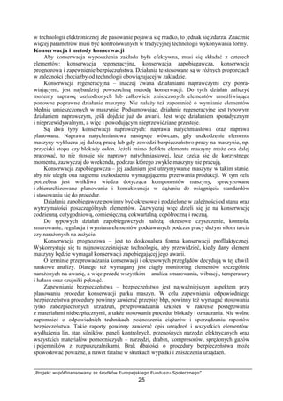 „Projekt współfinansowany ze środków Europejskiego Funduszu Społecznego”
25
w technologii elektronicznej złe pasowanie pojawia się rzadko, to jednak się zdarza. Znacznie
więcej parametrów musi być kontrolowanych w tradycyjnej technologii wykonywania formy.
Konserwacja i metody konserwacji
Aby konserwacja wyposaŜenia zakładu była efektywna, musi się składać z czterech
elementów: konserwacja regeneracyjna, konserwacja zapobiegawcza, konserwacja
prognozowa i zapewnienie bezpieczeństwa. Działania te stosowane są w róŜnych proporcjach
w zaleŜności chociaŜby od technologii obowiązującej w zakładzie.
Konserwacja regeneracyjna – inaczej zwana działaniami naprawczymi czy popra-
wiającymi, jest najbardziej powszechną metodą konserwacji. Do tych działań zaliczyć
moŜemy naprawę uszkodzonych lub całkowicie zniszczonych elementów umoŜliwiającą
ponowne poprawne działanie maszyny. Nie naleŜy teŜ zapomnieć o wymianie elementów
błędnie umieszczonych w maszynie. Podsumowując, działanie regeneracyjne jest typowym
działaniem naprawczym, jeśli dojdzie juŜ do awarii. Jest więc działaniem sporadycznym
i nieprzewidywalnym, a więc i powodującym nieprzewidziane przestoje.
Są dwa typy konserwacji naprawczych: naprawa natychmiastowa oraz naprawa
planowana. Naprawa natychmiastowa następuje wówczas, gdy uszkodzenie elementu
maszyny wyklucza jej dalszą pracę lub gdy zawodzi bezpieczeństwo pracy na maszynie, np.
przyciski stopu czy blokady osłon. JeŜeli mimo defektu elementu maszyny moŜe ona dalej
pracować, to nie stosuje się naprawy natychmiastowej, lecz czeka się do korzystnego
momentu, zazwyczaj do weekendu, podczas którego zwykle maszyny nie pracują.
Konserwacja zapobiegawcza – jej zadaniem jest utrzymywanie maszyny w takim stanie,
aby nie uległa ona nagłemu uszkodzeniu wymagającemu przerwania produkcji. W tym celu
potrzebna jest wnikliwa wiedza dotycząca komponentów maszyny, sprecyzowane
i zhierarchizowane planowanie i konsekwencja w dąŜeniu do osiągnięcia standardów
i stosowaniu się do procedur.
Działania zapobiegawcze powinny być okresowe i podzielone w zaleŜności od stanu oraz
wytrzymałości poszczególnych elementów. Zazwyczaj więc dzieli się je na konserwację
codzienną, cotygodniową, comiesięczną, cokwartalną, copółroczną i roczną.
Do typowych działań zapobiegawczych naleŜą: okresowe czyszczenie, kontrola,
smarowanie, regulacja i wymiana elementów poddawanych podczas pracy duŜym siłom tarcia
czy naraŜonych na zuŜycie.
Konserwacja prognozowa – jest to doskonalsza forma konserwacji profllaktycznej.
Wykorzystuje się tu najnowocześniejsze technologie, aby przewidzieć, kiedy dany element
maszyny będzie wymagał konserwacji zapobiegającej jego awarii.
O terminie przeprowadzania konserwacji i okresowych przeglądów decydują w tej chwili
naukowe analizy. Dlatego teŜ wymagany jest ciągły monitoring elementów szczególnie
naraŜonych na awarię, a więc przede wszystkim – analiza smarowania, wibracji, temperatury
i hałasu oraz czujniki pęknięć.
Zapewnianie bezpieczeństwa – bezpieczeństwo jest najwaŜniejszym aspektem przy
planowaniu procedur konserwacji parku maszyn. W celu zapewnienia odpowiedniego
bezpieczeństwa procedury powinny zawierać przepisy bhp, powinny teŜ wymagać stosowania
tylko zabezpieczonych urządzeń, przeprowadzania szkoleń w zakresie postępowania
z materiałami niebezpiecznymi, a takŜe stosowania procedur blokady i oznaczania. Nie wolno
zapomnieć o odpowiednich technikach podnoszenia cięŜarów i sporządzaniu raportów
bezpieczeństwa. Takie raporty powinny zawierać opis urządzeń i wszystkich elementów,
wydłuŜenia lin, stan silników, paneli kontrolnych, przenośnych narzędzi elektrycznych oraz
wszystkich materiałów pomocniczych – narzędzi, drabin, kompresorów, spręŜonych gazów
i pojemników z rozpuszczalnikami. Brak dbałości o procedury bezpieczeństwa moŜe
spowodować powaŜne, a nawet fatalne w skutkach wypadki i zniszczenia urządzeń.
 