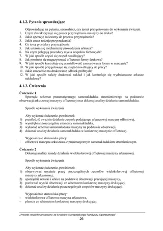 „Projekt współfinansowany ze środków Europejskiego Funduszu Społecznego”
26
4.1.2. Pytania sprawdzające
Odpowiadając na pytania, sprawdzisz, czy jesteś przygotowany do wykonania ćwiczeń.
1. Czym charakteryzuje się proces przyrządzania maszyny do druku?
2. Jakie operacje zaliczamy do procesu przyrządzania?
3. Jakie znasz rodzaje przyrządzania?
4. Co to są procedury przyrządzania
5. Jak ustawia się mechanizmy prowadzenia arkusza?
6. Na czym polegają procedury mycia zespołów farbowych?
7. W jaki sposób czyści się zespół nawilŜający?
8. Jak powinno się magazynować offsetowe formy drukowe?
9. W jaki sposób kontroluje się prawidłowość zamocowania formy w maszynie?
10. W jaki sposób przygotowuje się zespół nawilŜający do pracy?
11. Jakie znaczenie ma drukowanie odbitek próbnych?
12. W jaki sposób naleŜy drukować nakład i jak kontroluje się wydrukowane arkusze
nakładowe?
4.1.3. Ćwiczenia
Ćwiczenie 1
Sporządź schemat pneumatycznego samonakładaka strumieniowego na podstawie
obserwacji arkuszowej maszyny offsetowej oraz dokonaj analizy działania samonakładaka.
Sposób wykonania ćwiczenia
Aby wykonać ćwiczenie, powinieneś:
1) prześledzić uwaŜnie działanie zespołu podającego arkuszowej maszyny offsetowej,
2) wyodrębnić poszczególne elementy samonakładaka,
3) wykonać schemat samonakładaka maszyny na podstawie obserwacji,
4) dokonać analizy działania samonakładaka w konkretnej maszynie offsetowej.
WyposaŜenie stanowiska pracy:
– offsetowa maszyna arkuszowa z pneumatycznym samonakładakiem strumieniowym.
Ćwiczenie 2
Dokonaj analizy zasady działania wielokolorowej offsetowej maszyny arkuszowej.
Sposób wykonania ćwiczenia
Aby wykonać ćwiczenie, powinieneś:
1) obserwować uwaŜnie pracę poszczególnych zespołów wielokolorowej offsetowej
maszyny arkuszowej,
2) sporządzić notatki i szkice na podstawie obserwacji pracującej maszyny,
3) porównać wyniki obserwacji ze schematem konkretnej maszyny drukującej,
4) dokonać analizy działania poszczególnych zespołów maszyny drukującej.
WyposaŜenie stanowiska pracy:
– wielokolorowa offsetowa maszyna arkuszowa,
– plansza ze schematem konkretnej maszyny drukującej.
 