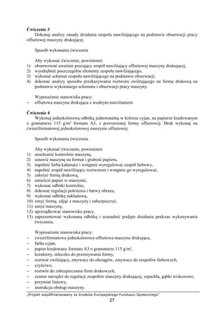 „Projekt współfinansowany ze środków Europejskiego Funduszu Społecznego”
27
Ćwiczenie 3
Dokonaj analizy zasady działania zespołu nawilŜającego na podstawie obserwacji pracy
offsetowej maszyny drukującej.
Sposób wykonania ćwiczenia
Aby wykonać ćwiczenie, powinieneś:
1) obserwować uwaŜnie pracujący zespół nawilŜający offsetowej maszyny drukującej,
2) wyodrębnić poszczególne elementy zespołu nawilŜającego,
3) wykonać schemat zespołu nawilŜającego na podstawie obserwacji,
4) dokonać analizy sposobu przekazywania roztworu zwilŜającego na formę drukową na
podstawie wykonanego schematu i obserwacji pracy maszyny.
WyposaŜenie stanowiska pracy:
− offsetowa maszyna drukująca z wodnym nawilŜaniem.
Ćwiczenie 4
Wykonaj jednokolorową odbitkę jednotonalną w kolorze cyjan, na papierze kredowanym
o gramaturze 115 g/m² formatu A3, z powierzonej formy offsetowej. Druk wykonaj na
ćwierćformatowej jednokolorowej maszynie offsetowej.
Sposób wykonania ćwiczenia
Aby wykonać ćwiczenie, powinieneś:
1) uruchomić kontrolnie maszynę,
2) ustawić maszynę na format i grubość papieru,
3) napełnić farbą kałamarz i wstępnie wyregulować zespół farbowy,
4) napełnić zespół nawilŜający roztworem i wstępnie go wyregulować,
5) załoŜyć formę drukową,
6) umieścić papier w maszynie,
7) wykonać odbitki kontrolne,
8) dokonać regulacji połoŜenia i barwy obrazu,
9) wykonać odbitkę nakładową,
10) zmyć formę, zdjąć z maszyny i zabezpieczyć,
11) umyć maszynę,
12) uporządkować stanowisko pracy,
13) zaprezentować wykonaną odbitkę i uzasadnić podjęte działania podczas wykonywania
ćwiczenia.
WyposaŜenie stanowiska pracy:
− ćwierćformatowa jednokolorowa offsetowa maszyna drukująca,
− farba cyjan,
− papier kredowany formatu A3 o gramaturze 115 g/m²,
− korektory, mleczko do przemywania formy,
− roztwór zwilŜający, zmywacz do obciągów, zmywacz do zespołów farbowych,
− czyściwo,
− roztwór do zabezpieczania form drukowych,
− zestaw narzędzi do regulacji zespołów maszyny drukującej, szpachla, gąbki wiskozowe,
− przymiar liniowy,
− instrukcja obsługi maszyny.
 