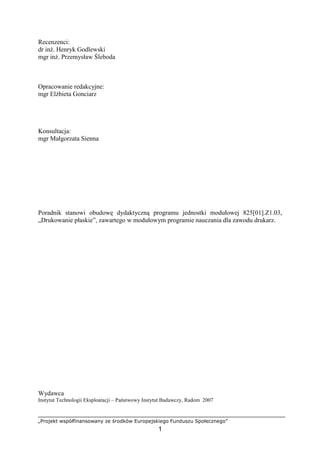 „Projekt współfinansowany ze środków Europejskiego Funduszu Społecznego”
1
Recenzenci:
dr inŜ. Henryk Godlewski
mgr inŜ. Przemysław Śleboda
Opracowanie redakcyjne:
mgr ElŜbieta Gonciarz
Konsultacja:
mgr Małgorzata Sienna
Poradnik stanowi obudowę dydaktyczną programu jednostki modułowej 825[01].Z1.03,
„Drukowanie płaskie”, zawartego w modułowym programie nauczania dla zawodu drukarz.
Wydawca
Instytut Technologii Eksploatacji – Państwowy Instytut Badawczy, Radom 2007
 