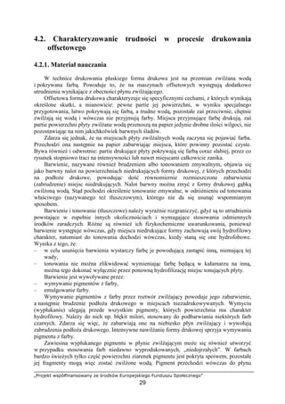 „Projekt współfinansowany ze środków Europejskiego Funduszu Społecznego”
29
4.2. Charakteryzowanie trudności w procesie drukowania
offsetowego
4.2.1. Materiał nauczania
W technice drukowania płaskiego forma drukowa jest na przemian zwilŜana wodą
i pokrywana farbą. Powoduje to, Ŝe na maszynach offsetowych występują dodatkowo
utrudnienia wynikające z obecności płynu zwilŜającego.
Offsetowa forma drukowa charakteryzuje się specyficznymi cechami, z których wynikają
określone skutki, a mianowicie: pewne partie jej powierzchni, w wyniku specjalnego
przygotowania, łatwo pokrywają się farbą, a trudno wodą, pozostałe zaś przeciwnie, chętnie
zwilŜają się wodą i wówczas nie przyjmują farby. Miejsca przyjmujące farbę drukują, zaś
partie powierzchni płyty zwilŜane wodą przenoszą na papier jedynie drobne ilości wilgoci, nie
pozostawiając na nim jakichkolwiek barwnych śladów.
Zdarza się jednak, Ŝe na miejscach płyty zwilŜalnych wodą zaczyna się pojawiać farba.
Przechodzi ona następnie na papier zabarwiając miejsca, które powinny pozostać czyste.
Bywa równieŜ i odwrotnie: partie drukujące płyty pokrywają się farbą coraz słabiej, przez co
rysunek stopniowo traci na intensywności lub nawet miejscami całkowicie zanika.
Barwienie, nazywane równieŜ brudzeniem albo tonowaniem zmywalnym, objawia się
jako barwny nalot na powierzchniach niedrukujących formy drukowej, z których przechodzi
na podłoŜe drukowe, powodując dość równomiernie rozmieszczone zabarwienie
(zabrudzenie) miejsc niedrukujących. Nalot barwny moŜna zmyć z formy drukowej gąbką
zwilŜoną wodą. Stąd pochodzi określenie tonowanie zmywalne, w odróŜnieniu od tonowania
właściwego (nazywanego teŜ tłuszczowym), którego nie da się usunąć wspomnianym
sposobem.
Barwienie i tonowanie (tłuszczowe) naleŜy wyraźnie rozgraniczyć, gdyŜ są to utrudnienia
powstające w zupełnie innych okolicznościach i wymagające stosowania odmiennych
środków zaradczych. RóŜne są równieŜ ich fizykochemiczne uwarunkowania, poniewaŜ
barwienie występuje wówczas, gdy miejsca niedrukujące formy zachowują swój hydrofilowy
charakter, natomiast do tonowania dochodzi wówczas, kiedy staną się one hydrofobowe.
Wynika z tego, Ŝe:
– w celu usunięcia barwienia wystarczy farbę je powodującą zastąpić inną, niemającą tej
wady,
– tonowania nie moŜna zlikwidować wymieniając farbę będącą w kałamarzu na inną,
moŜna tego dokonać wyłącznie przez ponowną hydrofilizację miejsc tonujących płyty.
Barwienie jest wywoływane przez:
– wymywanie pigmentów z farby,
– emulgowanie farby.
Wymywanie pigmentów z farby przez roztwór zwilŜający powoduje jego zabarwienie,
a następnie brudzenie podłoŜa drukowego w miejscach niezadrukowywanych. Wymyciu
(wypłukaniu) ulegają przede wszystkim pigmenty, których powierzchnia ma charakter
hydrofilowy. NaleŜy do nich np. błękit milori, stosowany do podbarwiania niektórych farb
czarnych. Zdarza się więc, Ŝe zabarwiają one na niebiesko płyn zwilŜający i wywołują
zabrudzenia podłoŜa drukowego. Intensywne nawilŜanie formy drukowej sprzyja wymywaniu
pigmentu z farby.
Zawiesina wypłukanego pigmentu w płynie zwilŜającym moŜe się równieŜ utworzyć
w przypadku stosowania farb niedawno wyprodukowanych, „niedojrzałych”. W farbach
bardzo świeŜych tylko część powierzchni ziarenek pigmentu jest pokryta spoiwem, pozostałe
jej fragmenty mogą więc zostać zwilŜone wodą. Pigment przechodzi wówczas do płynu
 