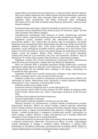 „Projekt współfinansowany ze środków Europejskiego Funduszu Społecznego”
31
– Nieprawidłowe prowadzenie procesu drukowania, a zwłaszcza zbytnie obniŜenie lepkości
farby przez dodanie nadmiernej ilości słabego pokostu lub oleju drukarskiego, nadmierne
osłabienie kleistości farby pastą skracającą (farba brudzi walce wodne), zbyt grube
nakładanie farby, utrzymywanie zbyt niskiej kwasowości płynu zwilŜającego
(pH większe niŜ 6), zbyt słabe nawilŜanie formy drukowej, drukowanie z zatłuszczonymi
walcami wodnymi.
Powstawanie barwnych smug w miejscach niezadrukowywanych jest wywoływane:
– ścieraniem warstwy hydrofilowej formy drukowej przez źle ustawione „bijące” lub zbyt
silnie dociśnięte walce farbowe nadające,
– niedostatecznym nawilŜaniem formy drukowej na skutek niewłaściwego ustawienia
(„bicia”) walców wodnych lub nierównego obszycia albo uszkodzenia ich obciągów.
Pogrubianie rysunku, określane równieŜ jako zatłuszczanie płyty, objawia się
poszerzeniem znaków i linii. Jednocześnie ich kontury stają się postrzępione, zaś punkty
przyjmują kształt nieregularnych plam. Bezpośrednim powodem tego rodzaju tonowania jest
nadmierne obniŜenie lepkości farby. Farba bardzo krótka w niedostatecznym stopniu
przechodzi z miejsc drukujących na podłoŜe drukowe, gromadząc się na nich warstwą coraz
grubszą. W chwili utworzenia się warstwy zbyt grubej następuje jej rozgniatanie poza kontury
znaków, kresek lub punktów. Miejsca formy drukowej w ten sposób zabrudzone
(zatłuszczone) farbą nie są juŜ nawilŜane, tracą więc swój hydrofilowy charakter i stają się
drukującymi. W wyniku czego rysunek zostaje poszerzony, a jego brzegi poszarpane.
Pogrubianie rysunku bywa równieŜ spowodowane stosowaniem farby niedostatecznie
utartej lub zanieczyszczonej pyłem z papieru albo zbyt obfitym jej nakładaniem.
MoŜe ono zachodzić takŜe w przypadku spęczniania obciągu offsetowego w miejscach
drukujących, jednak dopiero po dłuŜszym czasie drukowania, jeśli farba zawiera duŜo suszki
albo rozpuszczalniki lub inne składniki łatwo wnikające w ten obciąg i zachowujące się
w stosunku do niego agresywnie.
Pogrubienie rysunku moŜe wywołać równieŜ płyn zwilŜający o zbyt małej kwasowości
oraz farby zawierające spoiwo o zbyt wysokiej liczbie kwasowej.
Zanikanie rysunku jest to stopniowe zmniejszanie się intensywności barwy odbitek aŜ do
całkowitego jej zaniku. Obserwowane bywa najczęściej w jasnych półtonach reprodukcji
rastrowanych, a więc w miejscach, w których punkty są małe.
Zanikanie rysunku moŜe wystąpić, jeŜeli:
– kwasowość roztworu zwilŜającego jest za wysoka (pH poniŜej 4,5),
– liczba kwasowa spoiwa farby za niska (mniejsza niŜ 678); dodanie do kałamarza kilku
kropel kwasów tłuszczowych (np. oleiny) wystarczająco podwyŜsza liczbę kwasową
farby,
– nawilŜanie formy drukowej jest bardzo intensywne,
– kopia jest nieprawidłowo wykonana,
– nacisk między cylindrami pośrednim i dociskowym jest zbyt słaby.
Murzenie przejawia się zorientowanym w jednym kierunku powiększeniem rozmiaru
drukowanych elementów. ObniŜa ono ostrość rysunku, zwiększa nasycenie zabarwienia
(wzrost wartości tonalnej). Przyczyną jest poślizg powierzchni, pomiędzy którymi następuje
przenoszenie farby, tj. między powierzchniami formy drukowej i obciągu offsetowego albo
obciągu i cylindra dociskowego w następstwie niewłaściwego nacisku i przesunięcia się
formy, obciągu i papieru. Murzenie z reguły ukierunkowane jest w kierunku drukowania
(obwodowo), moŜe następować teŜ w innych kierunkach.
Dublowanie przejawia się obecnością lekko przesuniętego obrazu drukowanego elementu
o mniejszej intensywności zabarwienia. Przyczyną jest odbicie się farby z poprzedniego
zespołu drukującego na obciągu w kolejnym zespole drukującym w miejscu lekko
przesuniętym w stosunku do właściwego i jej przekazywanie na następne odbitki. Wpływ na
 