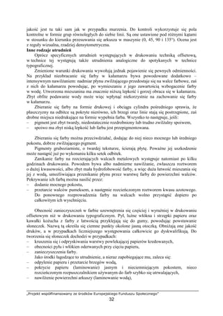 „Projekt współfinansowany ze środków Europejskiego Funduszu Społecznego”
32
jakość jest tu taki sam jak w przypadku murzenia. Do kontroli wykorzystuje się pola
kontrolne w formie grup równoległych do siebie linii. Są one ustawione pod róŜnymi kątami
w stosunku do kierunku przesuwania się arkusza w maszynie (0, 45, 90 i 135°). Ocena jest
z reguły wizualna, rzadziej densytometryczna.
Inne rodzaje utrudnień
Oprócz specyficznych utrudnień występujących w drukowaniu techniką offsetową,
w technice tej występują takŜe utrudnienia analogiczne do spotykanych w technice
typograficznej.
Zmienione warunki drukowania wywołują jednak pojawienie się pewnych odmienności.
Na przykład nieobracanie się farby w kałamarzu bywa powodowane dodatkowo –
intensywnym nawilŜaniem: nadmiar płynu zwilŜającego przedostaje się na walce farbowe, zaś
z nich do kałamarza powodując, po wymieszaniu z jego zawartością wzbogacenie farby
w wodę. Utworzona mieszanina ma znacznie niŜszą lepkość i gorzej obraca się w kałamarzu.
Zbyt obfite podawanie wody moŜe więc wpłynąć niekorzystnie na zachowanie się farby
w kałamarzu.
Zbieranie się farby na formie drukowej i obciągu cylindra pośredniego sprawia, Ŝe
płaszczyzny na odbitce są pokryte nierówno, ich brzegi oraz linie stają się postrzępione, zaś
drobne miejsca niedrukujące na formie wypełnia farba. Wszystko to następuje, jeśli:
– pigment jest zbyt twardy, niedostatecznie rozdrobniony lub trudno zwilŜalny spoiwem,
– spoiwo ma zbyt niską lepkość lub farba jest przepigmentowana.
Zbieraniu się farby moŜna przeciwdziałać, dodając do niej nieco mocnego lub średniego
pokostu, dobrze zwilŜającego pigment.
Pigmenty gruboziarniste, o twardej teksturze, ścierają płytę. PowaŜne jej uszkodzenie
moŜe nastąpić juŜ po wykonaniu kilku setek odbitek.
Zanikanie farby na rozcierających walcach metalowych występuje natomiast po kilku
godzinach drukowania. Powodem bywa albo nadmierne nawilŜanie, zwłaszcza roztworem
o duŜej kwasowości, albo zbyt mała hydrofobowość farby, a więc duŜa łatwość mieszania się
jej z wodą, umoŜliwiająca przenikanie płynu przez warstwę farby do powierzchni walców.
Pokrywanie ich farbą moŜna nasilić przez:
– dodanie mocnego pokostu,
– przetarcie walców pumeksem, a następnie rozcieńczonym roztworem kwasu azotowego.
Do ponownego rozprowadzenia farby na walcach wolno przystąpić dopiero po
całkowitym ich wyschnięciu.
Obecność zanieczyszczeń w farbie uzewnętrznia się częściej i wyraźniej w drukowaniu
offsetowym niŜ w drukowaniu typograficznym. Pył, luźne włókna i strzępki papieru oraz
kawałki koŜucha z farby z łatwością przyklejają się do gumy, powodując powstawanie
słoneczek. Nazwą tą określa się ciemne punkty okolone jasną otoczką. ObniŜają one jakość
druków, a w przypadkach liczniejszego występowania całkowicie go dyskwalifikują. Do
tworzenia się słoneczek dochodzi w przypadkach:
– kruszenia się i odpryskiwania warstwy powlekającej papierów kredowanych,
– obecności pyłu i włókien oderwanych przy cięciu papieru,
– zanieczyszczenia farby.
Jako środki łagodzące to utrudnienie, a nieraz zapobiegające mu, zaleca się:
– odpylenie papieru i przetarcie brzegów wodą,
– pokrycie papieru (laminowanie) jasnym i nieciemniejącym pokostem, nieco
rozcieńczonym rozpuszczalnikiem uŜywanym do farb szybko się utrwalających,
– nawilŜenie powierzchni arkuszy (laminowanie wodą),
 
