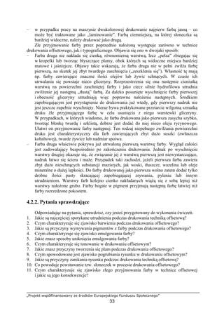 „Projekt współfinansowany ze środków Europejskiego Funduszu Społecznego”
33
– w przypadku pracy na maszynie dwukolorowej drukowanie najpierw farbą jasną – co
moŜe być traktowane jako „laminowanie”. Farbą ciemniejszą, na której słoneczka są
bardziej widoczne, naleŜy drukować jako drugą.
Złe przyjmowanie farby przez poprzednio nałoŜoną występuje zarówno w technice
drukowania offsetowego, jak i typograficznego. Objawia się ono w dwojaki sposób:
– Farba druga nie nakłada się cienką, równomierną warstwą, lecz „pełza” zbiegając się
w kropelki lub tworząc błyszczące plamy, obok których są widoczne miejsca bardziej
matowe i jaśniejsze. Objawy takie wskazują, Ŝe farba druga nie w pełni zwilŜa farbę
pierwszą, na skutek jej zbyt twardego zaschnięcia („zeszklenia się”). Własność tę mają
np. farby zawierające znaczne ilości olejów lub Ŝywic schnących. W czasie ich
utrwalania się powstaje nieco gliceryny. Rozprzestrzenia się ona następnie cieniutką
warstwą na powierzchni zaschniętej farby i jako ciecz silnie hydrofilowa utrudnia
zwilŜenie jej następną „tłustą” farbą. Za daleko posunięte wyschnięcie farby pierwszej
i obecność gliceryny utrudniają więc poprawne nałoŜenie następnych. Środkiem
zapobiegającym jest przystąpienie do drukowania juŜ wtedy, gdy pierwszy nadruk nie
jest jeszcze zupełnie wyschnięty. Nieraz bywa praktykowane przetarcie wilgotną szmatką
druku źle przyjmującego farbę w celu usunięcia z niego warstewki gliceryny.
W przypadkach, w których wiadomo, Ŝe farba drukowana jako pierwsza zasycha szybko,
tworząc błonkę twardą i szklistą, dobrze jest dodać do niej nieco oleju rycynowego.
Ułatwi on przyjmowanie farby następnej. Ten rodzaj niepełnego zwilŜania powierzchni
druku jest charakterystyczny dla farb zawierających zbyt duŜo suszki (zwłaszcza
kobaltowej), twarde Ŝywice lub nadmiar spoiwa.
– Farba druga właściwie pokrywa juŜ utrwaloną pierwszą warstwę farby. Wygląd całości
jest zadowalający bezpośrednio po zakończeniu drukowania. Jednak po wyschnięciu
warstwy drugiej okazuje się, Ŝe związanie jej z warstwą pierwszą jest niewystarczające,
nadruk łatwo się ściera i maŜe. Przypadek taki zachodzi, jeŜeli pierwsza farba zawiera
zbyt duŜo nieschnących substancji mazistych, jak woski, tłuszcze, wazelina lub oleje
mineralne o duŜej lepkości. Do farby drukowanej jako pierwsza wolno zatem dodać tylko
drobne ilości pasty skracającej zapobiegającej zrywaniu, pyleniu lub innym
utrudnieniom. Warstwy farb kolejno cienko nakładanych wiąŜą się z sobą lepiej niŜ
warstwy nałoŜone grubo. Farby bogate w pigment przyjmują następną farbę łatwiej niŜ
farby rozrzedzone pokostem.
4.2.2. Pytania sprawdzające
Odpowiadając na pytania, sprawdzisz, czy jesteś przygotowany do wykonania ćwiczeń.
1. Jakie są najczęściej spotykane utrudnienia podczas drukowania techniką offsetową?
2. Czym charakteryzuje się zjawisko barwienia podczas drukowania offsetowego?
3. Jakie są przyczyny wymywania pigmentów z farby podczas drukowania offsetowego?
4. Czym charakteryzuje się zjawisko emulgowania farby?
5. Jakie znasz sposoby uniknięcia emulgowania farby?
6. Czym charakteryzuje się tonowanie w drukowaniu offsetowym?
7. Jakie znasz przyczyny tworzenia się plam podczas drukowania offsetowego?
8. Czym spowodowane jest zjawisko pogrubiania rysunku w drukowaniu offsetowym?
9. Jakie są przyczyny zanikania rysunku podczas drukowania techniką offsetową?
10. Co powoduje powstawanie tzw. słoneczek w procesie drukowania offsetowego?
11. Czym charakteryzuje się zjawisko złego przyjmowania farby w technice offsetowej
i jakie są jego konsekwencje?
 