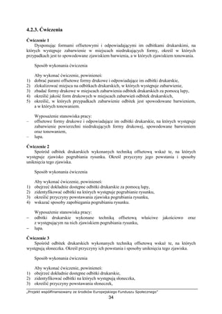 „Projekt współfinansowany ze środków Europejskiego Funduszu Społecznego”
34
4.2.3. Ćwiczenia
Ćwiczenie 1
Dysponując formami offsetowymi i odpowiadającymi im odbitkami drukarskimi, na
których występuje zabarwienie w miejscach niedrukujących formy, określ w których
przypadkach jest to spowodowane zjawiskiem barwienia, a w których zjawiskiem tonowania.
Sposób wykonania ćwiczenia
Aby wykonać ćwiczenie, powinieneś:
1) dobrać parami offsetowe formy drukowe i odpowiadające im odbitki drukarskie,
2) zlokalizować miejsca na odbitkach drukarskich, w których występuje zabarwienie,
3) zbadać formy drukowe w miejscach zabarwienia odbitek drukarskich za pomocą lupy,
4) określić jakość form drukowych w miejscach zabarwień odbitek drukarskich,
5) określić, w których przypadkach zabarwienie odbitek jest spowodowane barwieniem,
a w których tonowaniem.
WyposaŜenie stanowiska pracy:
– offsetowe formy drukowe i odpowiadające im odbitki drukarskie, na których występuje
zabarwienie powierzchni niedrukujących formy drukowej, spowodowane barwieniem
oraz tonowaniem,
– lupa.
Ćwiczenie 2
Spośród odbitek drukarskich wykonanych techniką offsetową wskaŜ te, na których
występuje zjawisko pogrubiania rysunku. Określ przyczyny jego powstania i sposoby
uniknięcia tego zjawiska.
Sposób wykonania ćwiczenia
Aby wykonać ćwiczenie, powinieneś:
1) obejrzeć dokładnie dostępne odbitki drukarskie za pomocą lupy,
2) zidentyfikować odbitki na których występuje pogrubianie rysunku,
3) określić przyczyny powstawania zjawiska pogrubiania rysunku,
4) wskazać sposoby zapobiegania pogrubianiu rysunku.
WyposaŜenie stanowiska pracy:
− odbitki drukarskie wykonane techniką offsetową właściwe jakościowo oraz
z występującym na nich zjawiskiem pogrubiania rysunku,
− lupa.
Ćwiczenie 3
Spośród odbitek drukarskich wykonanych techniką offsetową wskaŜ te, na których
występują słoneczka. Określ przyczyny ich powstania i sposoby uniknięcia tego zjawiska.
Sposób wykonania ćwiczenia
Aby wykonać ćwiczenie, powinieneś:
1) obejrzeć dokładnie dostępne odbitki drukarskie,
2) zidentyfikować odbitki na których występują słoneczka,
3) określić przyczyny powstawania słoneczek,
 