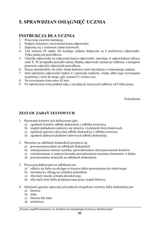 „Projekt współfinansowany ze środków Europejskiego Funduszu Społecznego”
36
5. SPRAWDZIAN OSIĄGNIĘĆ UCZNIA
INSTRUKCJA DLA UCZNIA
1. Przeczytaj uwaŜnie instrukcję.
2. Podpisz imieniem i nazwiskiem kartę odpowiedzi.
3. Zapoznaj się z zestawem zadań testowych.
4. Test zawiera 20 zadań. Do kaŜdego zadania dołączone są 4 moŜliwości odpowiedzi.
Tylko jedna jest prawidłowa.
5. Udzielaj odpowiedzi na załączonej karcie odpowiedzi, stawiając w odpowiedniej rubryce
znak X. W przypadku pomyłki naleŜy błędną odpowiedź zaznaczyć kółkiem, a następnie
ponownie zakreślić odpowiedź prawidłową.
6. Pracuj samodzielnie, bo tylko wtedy będziesz miał satysfakcję z wykonanego zadania.
7. Jeśli udzielenie odpowiedzi będzie Ci sprawiało trudność, wtedy odłóŜ jego rozwiązanie
na później i wróć do niego, gdy zostanie Ci wolny czas.
8. Na rozwiązanie testu masz 45 min.
9. Po zakończeniu testu podnieś rękę i zaczekaj aŜ nauczyciel odbierze od Ciebie pracę.
Powodzenia
ZESTAW ZADAŃ TESTOWYCH
1. Pasowanie kolorów jest definiowane jako
a) zgodność kolorów odbitki drukarskiej z odbitką wzorcową.
b) stopień dokładności pokrycie się obrazów z kolejnych form drukowych.
c) zgodność gęstości optycznej odbitki drukarskiej z odbitką wzorową.
d) zgodność pokrycia punktów rastrowych odbitki drukarskiej.
2. Murzenie na odbitkach drukarskich przejawia się
a) powstawaniem plam na odbitkach drukarskich.
b) zmniejszeniem ostrości rysunku, spowodowanym złym pasowaniem kolorów.
c) zorientowanym w jednym kierunku powiększeniem rozmiaru elementów w druku.
d) powstawaniem słoneczek na odbitkach drukarskich.
3. Przyczyną dublowania na odbitkach jest
a) odbicie się farby na obciągu w miejscu lekko przesuniętym do właściwego.
b) niewłaściwy obciąg na cylindrze pośrednim.
c) zbyt duŜy nacisk cylindra dociskowego.
d) zbyt duŜa ilość farby przekazywanej przez zespół farbowy.
4. ZaleŜność gęstości optycznej pól pełnych od grubości warstwy farby drukarskiej jest
a) liniowa.
b) stała.
c) liniowa lub stała.
d) nieliniowa.
 