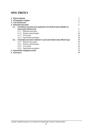 „Projekt współfinansowany ze środków Europejskiego Funduszu Społecznego”
2
SPIS TREŚCI
1. Wprowadzenie 3
2. Wymagania wstępne 4
3. Cele kształcenia 5
4. Materiał nauczania 6
4.1. Charakteryzowanie przyrządzania oraz drukowania nakładu na
maszynach offsetowych 6
4.1.1. Materiał nauczania 6
4.1.2. Pytania sprawdzające 26
4.1.3. Ćwiczenia 26
4.1.4. Sprawdzian postępów 28
4.2. Charakteryzowanie trudności w procesie drukowania offsetowego 29
4.2.1. Materiał nauczania 29
4.2.2. Pytania sprawdzające 33
4.2.3. Ćwiczenia 34
4.2.4. Sprawdzian postępów 35
5. Sprawdzian osiągnięć ucznia 36
6. Literatura 40
 
