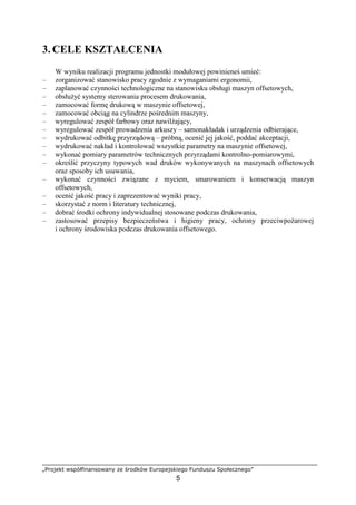 „Projekt współfinansowany ze środków Europejskiego Funduszu Społecznego”
5
3. CELE KSZTAŁCENIA
W wyniku realizacji programu jednostki modułowej powinieneś umieć:
– zorganizować stanowisko pracy zgodnie z wymaganiami ergonomii,
– zaplanować czynności technologiczne na stanowisku obsługi maszyn offsetowych,
– obsłuŜyć systemy sterowania procesem drukowania,
– zamocować formę drukową w maszynie offsetowej,
– zamocować obciąg na cylindrze pośrednim maszyny,
– wyregulować zespół farbowy oraz nawilŜający,
– wyregulować zespół prowadzenia arkuszy – samonakładak i urządzenia odbierające,
– wydrukować odbitkę przyrządową – próbną, ocenić jej jakość, poddać akceptacji,
– wydrukować nakład i kontrolować wszystkie parametry na maszynie offsetowej,
– wykonać pomiary parametrów technicznych przyrządami kontrolno-pomiarowymi,
– określić przyczyny typowych wad druków wykonywanych na maszynach offsetowych
oraz sposoby ich usuwania,
– wykonać czynności związane z myciem, smarowaniem i konserwacją maszyn
offsetowych,
– ocenić jakość pracy i zaprezentować wyniki pracy,
– skorzystać z norm i literatury technicznej,
– dobrać środki ochrony indywidualnej stosowane podczas drukowania,
– zastosować przepisy bezpieczeństwa i higieny pracy, ochrony przeciwpoŜarowej
i ochrony środowiska podczas drukowania offsetowego.
 