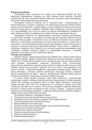 „Projekt współfinansowany ze środków Europejskiego Funduszu Społecznego”
7
Rodzaje przyrządzania
Przyrządzanie proste stosowane jest częściej przy drukowaniu ksiąŜek lub przy
drukowaniu jednobarwnym. Obejmuje ono tylko wymianę formy drukowej. Pozostałe
czynniki takie jak: farba, ustawienia kałamarza farbowego, ustawienia zespołu nawilŜającego
oraz rodzaj i format papieru pozostają niezmienne.
Przyrządzanie częściowe stosowane jest w maszynach jedno- i dwukolorowych, na
których drukowane są zlecenia wielobarwne. Po nadrukowaniu pierwszych dwóch kolorów
maszyna jest zatrzymywana, a zespoły farbowe są myte. Następnie montuje się nowe formy
drukowe, obciągi gumowe i podkłady. Wykładak zostaje rozładowany, a arkusze umieszcza
się w samonakładaku, przy czym nie zmienia się ustawień samonakładaka, wykładaka ani
osłon. Kałamarze farbowe są napełniane nową farbą i zerowane z poprzednich ustawień.
Przyrządzanie całkowite jest najpowszechniej stosowanym rodzajem przyrządzania,
a w jego trakcie wykonuje się wszystkie prace konieczne do rozpoczęcia całkowicie nowej
produkcji. Maszyny jedno- i dwukolorowe myje się całkowicie, natomiast mycie zespołów
farbowych w maszynach czterokolorowych nie jest zazwyczaj konieczne, tj. wtedy, gdy te
same kolory w tej samej kolejności będą uŜywane przy następnym zleceniu. Procesy mycia
maszyny są zazwyczaj zaliczane do poprzedniej produkcji. Formy drukowe i podkłady są
wymieniane, obciągi zaś myte. Zmienia się teŜ zazwyczaj ustawienia samonakładaka, osłon
i wykładaka. Następnie ponownie napełnia się samonakładak arkuszami, a wykładak
opróŜnia, by było miejsce na nowe zadrukowane arkusze.
Procedury przyrządzania
Kolejność operacji wykonywanych podczas przyrządzania jest w duŜym stopniu zaleŜna
od preferencji obsługi. JednakŜe zdecydowanie zalecane jest ustalenie kolejności i działanie
według niej. W kaŜdej analizie stosunku czasu rzeczywistej pracy maszyny (drukowania) do
czasu przestoju (przyrządzanie, planowane prewencyjne prace konserwacyjne,
nieprzewidziane opóźnienia) wydajność maszyny moŜe być zwiększona tylko wówczas, jeŜeli
skrócone zostaną czasy przestojów, poniewaŜ nie da się skrócić czasu drukowania, jeśli
maszyna pracuje z maksymalną prędkością, zapewniającą poŜądaną jakość. Dlatego teŜ
lepsze planowanie, rozwinięte działania prewencyjne, precyzyjna kontrola wszystkich
operacji przygotowania do druku i sprawne, skoordynowane działanie obsługi maszyny
skracają czas przestojów, zwiększając tym samym wydajność maszyny.
Z czterech metod skracania przestojów tylko lepsze planowanie i skoordynowane
wykorzystanie członków obsługi są kontrolowane przez załogę maszyny. W takim przypadku
właśnie idea szybkiego przyrządzania zbliŜa do siebie załogę samochodu wyścigowego
i załogę maszyny, która musi być przygotowana, by serwisować maszynę tak szybko
i efektywnie, jak tylko jest to moŜliwe. W pierwszym przypadku zwiększona efektywność
pozwala na szybszy powrót samochodu na trasę wyścigu, w drugim – przyśpiesza powrót
maszyny do jej maksymalnych prędkości. Ta idea przyrządzania narzuca kaŜdemu członkowi
obsługi maszyny jasno zdefiniowane obowiązki.
Przyrządzanie składa się z następujących etapów:
1. Przygotowanie maszyny do drukowania nowego zlecenia.
2. Sprawdzenie kopii, form drukowych, papieru i farb z kopertą zlecenia.
3. Ustawienie mechanizmów prowadzenia arkusza.
4. MontaŜ podkładów i form drukowych.
5. Kontrola i przygotowanie nowych obciągów (jeśli zachodzi taka potrzeba),
6. Przygotowanie zespołów nawilŜających.
7. Przygotowanie zespołów farbowych.
8. Przygotowanie partii arkuszy do przyrządzania.
9. Wykonanie odbitek próbnych.
10. Kontrola odbitek próbnych.
 
