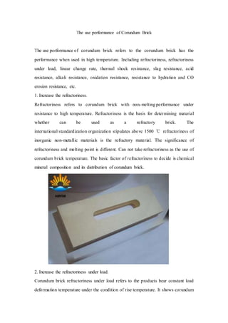 The use performance of Corundum Brick
The use performance of corundum brick refers to the corundum brick has the
performance when used in high temperature. Including refractoriness, refractoriness
under load, linear change rate, thermal shock resistance, slag resistance, acid
resistance, alkali resistance, oxidation resistance, resistance to hydration and CO
erosion resistance, etc.
1. Increase the refractoriness.
Refractoriness refers to corundum brick with non-melting performance under
resistance to high temperature. Refractoriness is the basis for determining material
whether can be used as a refractory brick. The
international standardization organization stipulates above 1500 ℃ refractoriness of
inorganic non-metallic materials is the refractory material. The significance of
refractoriness and melting point is different. Can not take refractoriness as the use of
corundum brick temperature. The basic factor of refractoriness to decide is chemical
mineral composition and its distribution of corundum brick.
2. Increase the refractoriness under load.
Corundum brick refractoriness under load refers to the products bear constant load
deformation temperature under the condition of rise temperature. It shows corundum
 